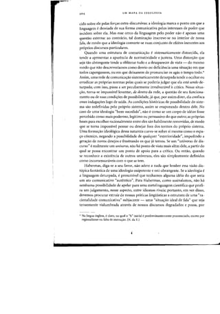 1
I.
,.
,
204 UM MAPA DA IDEOLOGIA
cido sabre ele pelas foryas extra-discursivas: a ideologia marca 0 ponto em que a
linguagem edesviada de sua forma comunicativa pelos interesses de poder que
incidem sabre ela. Mas esse cereD da linguagem pela poder nao eapenas uma
questao externa: ao contnirio, tal dominac;:ao inscreve-se no interior de nossa
fala, de modo que a ideologia converte-se num canjunto de efeitos inerentes aDs
pr6prios discursos particulares.
Quando uma estrutura de comunicac;:ao e sistematicamente distorcida, ela
tende a apresentar a aparencia de normatividade e justeza. Vma diston;:ao que
seja tao abrangente tende a obliterar tuda e a desaparecer de vista - do mesma
modo que nao descreveriamos como desvio all deficiencia uma situac;:ao em que
todos capengassem, ou em que deixassem de pronunciar os agas 0 tempo todo.*
Assim, uma rede de comunicatrao sistematicamente deturpada tende a ocultar ou
erradicar as proprias normas pelas quais se poderia julgar que ela estd sendo de-
turpada; com isso, passa a ser peculiarmente invulneravel acritica. Nessa situa-
trao, torna-se impossivellevantar, de dentro da rede, a questao de seu funciona-
mento ou de suas condic;:6es de possibilidade, ja que, par assim dizer, ela conflsca
essas indaga<;6es logo de safda. As condi<;6es historicas de possibilidade do siste-
ma sao redefinidas pelo proprio sistema, assim se evaporando dentro dele. No
caso de uma ideologia "bem-sucedida", nao e como se um corpo de ideias Fosse
percebido como mais poderoso, legitirno ou persuasivo do que outro; as proprias
bases para escolher racionalrnente entre eles sao habilmente removidas, de modo
que se torna impossivel pensar ou desejar fora dos terrnos do proprio sistema.
Vma formatrao ideologica dessa natureza curva-se sobre si mesma como 0 espa-
c;:o cosmico, negando a possibilidade de qualquer "exterioridade", impedindo a
geratrao de novos desejos e frustrando os que ja temos. Se mn "universo de dis-
curso" e realrnente urn universo, nao ha ponto de vista mais alern dele, a partir do
qual se possa encontrar urn ponto de apoio para a critica. Ou entao, quando
se reconhece a existencia de outros universos, eles sao simplesmente definidos
como incomensuraveis com 0 que se tern.
Habennas, diga-se a seu favor, nao adere a nada que lembre essa visao dis-
topica fantastica de uma ideologia onipotente e oni-abrangente. Se a ideologia e
a linguagem deturpada, e presumivel que tenhamos alguma ideia do que seria
urn ato comunicativo "autentico". Para Habermas. como assinalamos, nao ha
nenhuma possibilidade de apelar para uma rnetalinguagem cientifica que profi-
ra urn julgamento, nesse aspecto, entre idiomas rivais; portanto, em vez disso,
devemos procurar extrair de nossas praticas linguisticas a estrutura de uma «ra-
cionalidade comunicativa" subjacente - uma "situac;:ao ideal de fala" que seja
tenuemente vislumbrada atraves de nossos discursos degradados e possa, pOl'
'* Na lingua inglesa, eclaro, na qual 0 "h" inicial epredominantemente prollunciado, exceto por
regionalismo ou falta de instrw;:ao. (N. da T.)
 