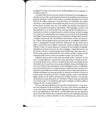 A IDEOLOGIA E SUAS VICISSITUDES NO MARXISMO OCIDENTAL 20 5
conseguinte. fornecer uma norma ou urn modelo regulador para a avaliac;ao cri-
tica dessas pniticas.32
A situac;ao ideal de fala seria uma situac;ao inteiramente livre de qualquer do-
minac;ao, em que todos os participantes tivessem oportunidades sirnetricamente
iguais de selecionar e exibir os atos de fala. A persuasao dependeria unicamente
da forc;a do melhor argurnento, e nao da retorica, da autoridade, das sanc;oes
coercitivas e coisas similares. Esse modelo nao passa de urn recurso heurfstico ou
de uma ficc;ao necessaria, mas, em certo sentido, esta implicito ate mesmo em
nossas trocas verbais corriqueiras e persistentes. Toda linguagem, inclusive a de
tipo dominador, e, na visao de Habermas, intrinsecamente orientada para a co-
municac;ao e, portanto, tacitamente, para 0 consenso humane: mesmo ao xingar
voce, espero ser compreendido; caso contrario, por que haveria de desperdic;ar
meu £Olego? Nossos mais despoticos atos de fala traern, a despeito deles rnesmos,
os frageis contornos de uma racionalidade comunicativa: ao fazer urn enuncia-
do, 0 falante afirma implicitamente que aquilo que diz einteliglvel, verdadeiro,
sincero e apropriado asituac;ao discursiva. (Exatamente de que modo isso se
aplica a atos de fala como os chistes. os poemas e os gritos de alegria nao e la tao
evidente.) Existe, em outras palavras, uma especie de racionalidade "profunda"
embutida nas proprias estruturas de nossa linguagem, independentemente do
que de fato dizemos; e e isso que proporciona a Habermas a base para uma cri-
tica de nossas prciticas verbais efetivas. Num curioso sentido, 0 proprio ato de
enunciac;ao pode tornar-se urn juizo normativo sobre 0 que eenunciado.
Habermas atem-se mais a uma teoria da verdade como «consenso" do que
como "correspondencia", 0 que equivale a dizer que pensa a verdade menos co-
mo uma adequac;ao entre a mente e 0 mundo do que como uma questao do tipo
de asserc;ao que seria aceita por todos os que pudessem manter urn dialogo irres-
trito com 0 falante. Mas a dominac;ao social e ideologica proibe, na atualidade,
essa comunicac;ao irrestrita; e, ate que possamos transformar essa situac;ao (0 que
significaria, para Habermas, moldar uma democracia socialista participativa), a
verdade esta fadada a ser como que adiada. Se quiserrnos conhece-la, teremos de
mudar nossa forma politica de vida. A verdade, portanto, acha-se estreitamente
ligada ajustic;a social: minhas afirmac;oes da verdade remetem a uma situac;ao
social alterada em que elas possam ser "redimidas". Edesse modo que Habermas
vern a observar que "a veracidade das afirmac;oes esta ligada, em ultima analise, a
intenc;ao do bern e avida verdadeira".33
Hi uma importante diferenc;a entre esse estilo de pensamento e 0 dos mem-
bros mais antigos da Escola de Frankfurt. Para estes, como vimas, a sociedade, tal
como existe, parece totalmente reificada e degradada, sinistramente bem-sucedi-
da em sua capacidade de "administrar" as contradicroes para que elas deixem de
existir. Essa visao sombria nao as impede de discernir uma alternativa ideal para
ela, do tipo da que Adorno descobre na arte modernista; mas trata-se de uma
 
