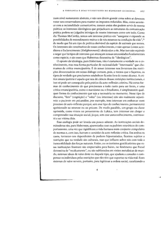A IDEOLOGIA E SUAS VICISSITUDES NO MARXISMO OCIDENTAL 20 7
num nivel sumamente abstrato, e nolo nos dizem grande coisa sobre se devemos
votar nos conservadores para manter os impostos reduzidos. Mas, como aconte-
ce com a racionalidade comunicativa, mesmo assim eles podem servir de norma
politica; os interesses ideol6gicos que prejudicam as estruturas da comunicacrao
pnitica podem ser julgados inimigos de nossos interesses como urn todo. Como
diz Thomas McCarthy, teInos urn interesse pratico em "assegurar e expandir as
possibilidades de entendimento mutuo e de n6s mesmos na conducrao da vida",35
de modo que hi urn tipo de politica derivavel da especie de animais que somas,
Os interesses sao constitutivos de nosso conhecimento, enola apenas (como acre-
ditava 0 Esclarecimento [Enlightenment]) obstaculos a e1e. Mas isso nao equivale
a negar que ha tipos de interesse que ameacram nossas necessidades fundamentais
como especie, e sao esses que Habermas denomina de «ideo16gicos".
o oposto da ideologia, para Habermas, nolo e exatamente a verdade ou a co-
nhecimento, mas essa forma particular de racionalidade "interessada" que cha-
mamos de critica emancipatoria. Ede nosso interesse nos livrarmos das restri-
croes desnecessarias em nosso dialogo comum, pois, a menos que 0 facramos, as
tipos de verdade que precisamos estabelecer ficarao fora de nosso alcance. A cri-
tica emancipat6ria e aquela que nos da ciencia dessas restricroes institucionais, e
isso s6 pode ser conseguido pela pratica da auto-retlexao coletiva. Ha certas for-
mas de conhecimento de que precisamos a todo custo para ser livres, e uma
critiea emancipat6ria, como 0 marxismo ou 0 freudismo, e simplesmente qual-
quer forma de conhecimento que seja a necessaria no momento. Nesse tipo de
discurso, "fato" (cognicrao) e "valor" (ou interesse) nao sao realmente separa-
veis: 0 paciente em psicamilise, por exemplo, tern interesse em embarcar num
processo de auto-ret1exao pOl'que, sem esse tipo de conhecimento, permanecera
aprisionado na neurose ou na psicose, De modo paralelo, um grupo ou classe
oprimida, como vimos no pensamento de Lukacs, tern interesse em chegar a
compreender sua situacrao social, ji que, sem esse autoconhecimento, continua-
ra a ser vitima dela.
Essa analogia pode ser levada urn pouco adiante. As instituicroes sociais do-
minadoras sao, para Habermas, aparentadas com as padroes neur6tieos de com-
portamento, uma vez que rigidificam a vida humana num conjunto compulsivo
de normas e, com isso, barram 0 caminho da auto-reflexao critica, Em ambos os
casos, tornamo-nos dependentes de poderes hipostasiados, ficamos sujeitos a
restricroes que na verdade sao culturais, mas que influem sabre nos com toda a
inexorabilidade das forcras naturais. Entao, ou os instintos gratificat6rios que es-
sas instituicroes frustram sao empurrados para baixo, no fen6meno que Freud
denomina de "recalcamento", ou sao sublimados em visoes metafisicas de mun-
do, sistemas ideais de valor deste ou daquele tipo, que ajudam a consolar e com-
pensar os individuos pelas restricroes que eles tem que_ suportar na vida real. Esses
sistemas de valor servem, portanto, para legitimar a ordem social, canalizando a
 