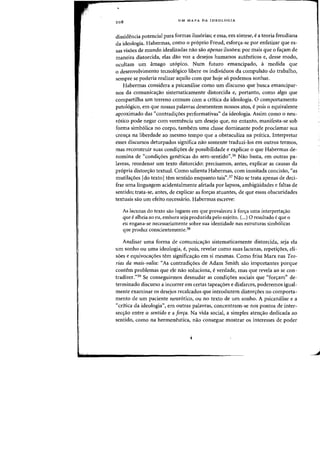 208
UM MAPA DA IDEOLOGIA
dissidencia potencial para fafmas ilus6rias; e essa, em sintese, ea teoria freudiana
da ideologia. Habermas, como 0 proprio Freud, esfon;:a-se por enfatizar que es-
sas visoes de mundo idealizadas flaO sao apenas ilusoes: por mais que 0 fas:am de
maneira distorcida, elas daD voz a desejos humanos autenticos e, desse modo,
ocultam urn amago ut6pica. Num futuro emancipado, a medida que
o desenvolvimento tecnolagko libere os individuos da compulsilo do trabalho,
sempre se poderia realizar aquila com que hoje 56 podemos sonhar.
Habermas considera a psicanalise como urn discurso que busca emancipar-
nos da comunicaiio sistematicamente distorcida e, portanto, como algo que
compartilha urn terreno comum com a critica da ideologia. 0 comportamento
patoi6gico, em que nossas palavras desmentem nossos atos, e pois 0 equivalente
aproximado das "contradi=oes performativas" da ideologia. Assim camo 0 neu-
r6tico pode negar com veemencia urn desejo que, no entanto, manifesta-se sob
forma simb61ica no corpo, tambern uma classe dominante pode proclamar sua
cren<;a na liberdade ao mesmo tempo que a obstaculiza na pnitica. Interpretar
esses discursos deturpados significa nao somente traduzi-Ios em outros termos,
mas reconstruir suas condiyoes de possibilidade e explicar 0 que Habermas de-
nomina de "condi<;oes geneticas do sem-sentido".36 Nao basta, em outras pa-
lavras, reardenar urn texto distorcido: precisamos, antes, explicar as causas da
pr6pria distoryao textual. Como salienta Habermas, com inusitada concisao, "as
mutila~5es [do textoItem sentido enquanto tais".3' Nao se trata apenas de deci-
frar uma linguagem acidentalmente afetada por lapsos, ambigiiidades e faltas de
sentido; trata-se, antes, de explicar as for<;as atuantes, de que essas abscuridades
textuais sao urn efeito necessario. Habermas escreve:
As lacunas do texto sao lugares em que prevaleceu afor<;a uma interpreta~ao
que ealheia ao eu, emhora seja produzida pelo sujeito. (...) 0 resultado eque a
eu engana-se necessariamente sabre sua identidade nas estruturas simb61icas
que produz conscientemente.38
Analisar uma forma de comunica=ao sistematicamente distorcida, seja ela
urn sonho au uma ideologia, e, pais, revelar como suas lacunas, repetiyoes, eli-
saes e equivoca~aes tern significa~ao em si rnesmas. Como frisa Marx nas Teo-
rias da mais-valia: "As contradi~aes de Adam Smith sao importantes porque
contem problemas que ele nao soiuciona, e verdade, mas que revela ao se con-
tradizer."39 Se conseguirmos desnudar as candiyoes sociais que "fon;:am" de-
terminado discurso a incorrer em certas tapeayoes e disfarces, poderemos igual-
mente examinar os desejos recalcados que introduzem distoryoes no comporta-
mento de urn paciente neur6tico, au no texto de urn sonho. A psicanalise e a
"critica da ideologia", em outras palavras, concentram-se nos pontos de inter-
sec~ilo entre 0 sentida e a farra. Na vida social, a simples aten~ao dedicada ao
sentido, como na hermeneutica, nao consegue mostrar os interesses de poder
I
.~
 