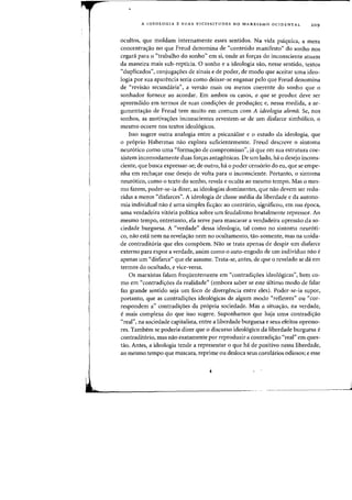 A IDEOLOGIA E SUAS VICISSITUDES NO MARXISMO OCIDENTAL 209
ocuitos, que moldam internamente esses sentidos. Na vida psiquica, a mera
concentra<;iio no que Freud denomina de "conteudo manifesto" do sonho nos
cegad para 0 ('trabalho do sonho" em si, onde as for<;as do inconsciente atuam
da maneira mais sub-repticia. a sonho e a ideologia sao, nesse sentido, textos
"duplicados", conjuga<;oes de sinais e de poder, de modo que aceitar uma ideo-
logia por sua aparencia seria como deixar-se enganar pelo que Freud denomina
de "revisiio secundaria", a versiio mais ou menos coerente do sonho que 0
sonhador fornece ao acordar. Em ambos os casos, 0 que se produz deve ser
apreendido em tennos de suas condi<;oes de produ<;iio; e, nessa medida, a ar-
gurnenta<;iio de Freud tern muito em comum com A ideologia alemit Se, nos
sonhos, as motiva<;oes inconscientes revestem-se de urn disfarce simb6lico, 0
mesmo ocorre nos textos ideol6gicos.
Isso sugere outra analogia entre a psicanalise e 0 estudo da ideologia, que
o pr6prio Habermas niio explora suficienternente. Freud descreve 0 sintorna
neur6tico como uma "forma<;ao de compromisso", ja que em sua estrutura coe-
xistem incomodamente duas fon;as antagonicas. De urn lado, ha 0 desejo incons-
ciente, que busca expressar-se; de outro, hi 0 poder censorio do eu, que se empe-
nha em recha<;ar esse desejo de volta para 0 inconsciente. Portanto, 0 sintoma
neur6tico, como 0 texto do sonho, revela e oculta ao mesmo tempo. Mas 0 rnes-
rno fazem, poder-se-ia dizer, as ideologias dominantes, que nao devem ser redu-
zidas a meros "disfarces". A ideologia de classe media da liberdade e da autono-
mia individual na~ e uma simples fic<;ao: ao contririo, significou, em sua epoca,
uma verdadeira vit6ria politica sobre urn feudalismo brutalmente repressor. Ao
mesmo tempo, entretanto, ela serve para mascarar a verdadeira opressao da so-
ciedade burguesa. A "verdade" dessa ideologia, tal como no sintoma neur6ti-
co, nao esta nem na revela<;ao nem no ocultamento, tao-somente, mas na unida-
de contradit6ria que eles compoem. Nao se trata apenas de despir urn disfarce
externo para expor a verdade, assim como 0 auto-engodo de urn individuo nao e
apenas urn "disfarce" que ele assume. Trata-se, antes, de que 0 revelado se da em
termos do ocultado, e vice-versa.
as marxistas falam freqiientemente em "contradi<;oes ideo16gicas", bern co-
mo em "contradi<;oes da realidade" (embora saber se este ultimo modo de falar
faz grande sentido seja urn foco de divergencia entre eles). Poder-se-ia supor,
portanto, que as contradi<;oes ideol6gicas de algurn modo "refletem" ou "cor-
respondem a" contradi<;oes da pr6pria sociedade. Mas a situa<;iio, na verdade,
e mais complexa do que isso sugere. Suponhamos que haja uma contradi<;ao
"real", na sociedade capitalista, entre a liberdade burguesa e seus efeitos opresso-
res. Tambem se poderia dizer que 0 discurso ideol6gico da liberdade burguesa e
contradit6rio, mas nao exatamente pOl' reproduzir a contradi<;iio "real" em ques-
tao. Antes, a ideologia tende a representar 0 que ha de positivo nessa liberdade,
ao mesmo tempo que mascara, reprime ou desloca seus corolirios odiosos; e esse
i
.Ii!
 