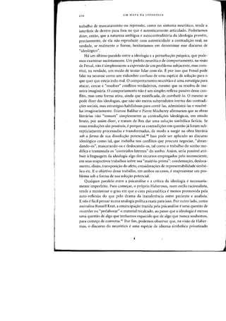 210 UM MAPA DA IDEOLOGIA
trabalho de mascaramento all repressao, como no sintoma neur6tico, tende a
interferir de dentro para fora no que eautenticamente articulado. Poderiamos
dizer, entaD, que a natureza ambigua e autocontradit6ria da ideologia provem,
precisamente, de ela nao reproduzir com autenticidade a contradi<rao real; oa
verdade, se realmente 0 fizesse, hesitarfamos em denominar esse discurso de
"ideoI6gico".
Ha urn ultimo paralelo entre a ideologia e a perturba,ao psiquica, que pode-
mas examinar sucintamente. Urn padrao neur6tico de comportamento, oa visao
de Freud, nao esimplesmente a expressQo de urn problema subjacente, mas cons-
titui, oa verdade, urn modo de tentar lidar com ele. E por isso que Freud pode
falar oa neurose como urn vislumbre confuso de uma especie de solucrao para 0
que quer que esteja indo mal. 0 comportamento neur6tico e uma estrategia para
atacar, cercar e "resolver" conflitos verdadeiros, mesma que os resolva de ma-
neira imaginaria. 0 comportamento nao e urn simples reflexa passivo desse con-
flito, mas uma forma ativa, ainda que mistificada, de combate-Io. a mesmo se
pode dizer das ideologias, que nao sao meros subprodutos inertes das contradi-
yoes sociais, mas estrategias habilidosas para conte-las, administra-Ias e resolve-
las imaginariarnente. Etienne Balibar e Pierre Macherey afirmaram que as abras
literarias nao "tomam" simplesmente as contradiy6es ideol6gicas, em estado
bruto, por assim dizer, e tratam de lhes dar uma soluyao simb61ica ficticia. Se
essas resoluyoes sao possiveis, e porque as contradiyoes em questao ja foram sub-
repticiamente processadas e transformadas, de modo a surgir na obra literaria
sob a forma de sua dissoluyao potencial.40 Isso pode ser aplicado ao discurso
ideol6gico como tal, que trabalha nos conflitos que procura negociar, "abran-
dando-os", mascarando-os e deslocando-os, tal como 0 trabalho do sonho mo-
difica e transmuda os "conteudos latentes" do sonho. Assim, seria possivel atri-
buir alinguagem da ideologia algo dos recursos empregados pelo inconsciente,
em seus respectivos trabalhos sobre sua "materia-prima": condensayao, desloca-
mento, elisao, transposiyao do afeto, considerayoes de representabilidade simb6-
lica etc. E 0 objetivo desse trabalho, em ambos os casos> e reapresentar urn pro-
blema sob a forma de sua solu,ao potencial.
Qualquer paralelo entre a psicanalise e a critica da ideologia e necessaria-
mente imperfeito. Para comecrar, 0 pr6prio Habermas, num estilo racionalista,
tende a minimizar 0 grau em que a cura psicanalitica e menos promovida pela
auto-reflexao do que pelo drama da transferencia entre paciente e analista.
E nao e facil pensar numa analogia politica exata para isso. POI' outr~ lado, como
assinalou Russell Keat, a enlancipayao trazida pela psicanalise e uma questao de
recordar ou "perlaborar" 0 material recalcado, ao passo que a ideologia e menos
uma questao de algo que tenhamos esquecido que de alga que nunca soubemos,
para comeyo de conversa.41 Por fim, podemos ohservar que, na visao de Haher-
mas, 0 discurso do neur6tico e uma especie de idioma simh61ico privatizado
 