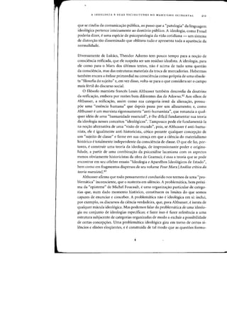 A IDEOLOGIA E SUAS VICISSITUDES NO MARXISMO OCIDENTAL 211
que se cindiu da comunicac;:ao publica, ao passo que a "patologia" da linguagem
ideo16gica pertence inteiramente ao dominic publico. A ideologia, como Freud
poderia dizer, e uma especie de psicopatologia da vida cotidiana - urn sistema
de distorc;:ao tao disseminado que oblitera tudo e apresenta toda a aparencia da
normalidade.
Diversamente de Lukacs, Theodor Adorno tem pouco tempo para a noc;:ao de
consciencia reificada, que ele suspeita ser um residuo idealista. A ideologia, para
ele como para 0 Marx dos ultimos textos, nao e acima de tudo uma questao
da consciencia, mas das estruturas materiais da troca de mercadorias. Habermas
tambem encara a enfase primordial na consciencia como pr6pria de uma obsole-
ta "filosofia do sujeito" e, em vez disso, volta-se para 0 que considera ser a campo
mais fertil do discurso social.
o fil6sofo marxista frances Louis Althusser tambem desconfia da doutrina
da reificac;:ao, embora por razoes bern diferentes das de Adorno.42 Aos olhos de
Althusser, a reificac;:ao, assim como sua categoria-irma da alienac;:ao, pressu-
poe uma "essencia humana" que depois passa por urn alheamento; e, como
Althusser e urn marxista rigorosamente "anti-humanista", que renuncia a qual-
quer ideia de uma "humanidade essencial", e-lhe dificil fundamentar sua teoria
da ideologia nesses conceitos "ideoI6gicos". Tampouco pode ele fundamenta-Ia
na nOC;:30 alternativa de uma "visao de mundo", pois, se Althusser e anti-huma-
nista, ele e igualmente anti-historicista, cetico perante qualquer concepc;:ao de
urn "sujeito de classe" e firme em sua crenc;:a em que a ciencia do materialismo
hist6rico e totalmente independente da consciencia de classe. 0 que ele faz, por-
tanto, e construir uma teoria da ideologia, de impressionante poder e origina-
lidade, a partir de uma combinac;:ao da psicana.lise lacaniana com os aspectos
menos obviamente historicistas da obra de Gramsci; e essa a teoria que se pode
encontrar em seu celebre ensaio "Ideologia e Aparelhos Ideol6gicos de Estado",
bern como em fragmentos dispersos de seu volume Pour Marx [Analise critica da
teoria marxista].43
Althusser afirma que todo pensamento econduzido nos termos de uma "pro-
blematica" inconsciente, que 0 sustenta em silencio. A problematica, bern pr6xi-
rna da «episteme" de Michel Foucault, e uma organizac;:ao particular de catego-
rias que, num dado momenta hist6rico, constituem as limites do que somos
capazes de enunciar e conceber. A problematica nao eideol6gica em si: inclui,
por exemplo, os discursos da ciencia verdadeira, que, para Althusser, eisenta de
qualquer macula ideol6gica. Mas podemos falar da problematica de uma ideolo-
gia ou conjunto de ideologias espedficas; e fazer isso efazer referencia a uma
estrutura subjacente de categorias organizadas de modo a excluir a possibilidade
de certas concepc;:6es. Vma problematica ideo16gica gira em torno de certos si-
lencios e elis6es eloquentes, e e construida de tal modo que as quest6es formu-
 