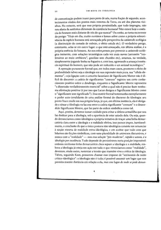 22 UM MAPA DA IDEOLOGIA
de comunica<rao podem trazer para perta de n6s, numa fra<rao de segundo, acon-
tecimentos vindos dos pontos mais remotos da Terra, all ate dos planetas vizi-
nhos. No entanto, sera que essa propria proximidade, que tuda impregna, nao
nos afasta da autentica dimensao da existencia humana? Nao estani hoje a essen-
cia do homem mais distante de nos do que nunea?" au entao, ao tema recarrente
do perigo: '<Hoje em dia, muito ouvimos e lemos sabre como a propria sobrevi-
vencia da especie humana esta amea<;ada pela perspectiva da catastrafe ecologica
(a diminui<;ao da camada de ozonio, 0 efeito estufa etc). 0 verdadeiro perigo,
entretanto, acha-se em Dutro lugar: 0 que esta amea<fado, em ultima analise, ea
propria ess~ncia do homem. Ao nos esforyarmos por prevenir a catastrofe ecol6-
gica iminente, com solU<roes tecno16gicas cada vez mais novas (aeross6is "ino-
fensivos ao meio ambiente", gasolina sem chumbo etc), estamos, na verdade,
simplesmente jogando lenha na fogueira e, com isso, agravando a amea<;:a aessen-
cia espiritual do homem, que nao pode ser reduzido a urn animal tecno16gico."
A opera<;:ao puramente formal que, em todos esses casos, promove 0 efeito de
prafundidade talvez seja a ideologia em sua expressao mais pura, sua "celula ele-
mentar", cuja ligas:ao com 0 conceito lacaniano de Significante Mestre nao e di-
ficil de discernir: a cadeia de significantes "comuns" registra urn certo conhe-
cimento positivo sobre 0 desabrigo, enquanto 0 Significante Mestre representa
«a dimensao verdadeiramente essencial" sobre a qual nao epreciso fazer nenhu-
rna afirmas:a9 positiva (e por isso que Lacan designa 0 Significante Mestre como
o "significante sem significado"). Essa matriz formal testemunha exemplarmente
o poder auto-invalidante de uma analise formal do discurso da ideologia: seu
ponto fraco reside em sua propria for<;:a, ja que, em ultima instancia, eia eobriga-
da a situar a ideologia na lacuna entre a cadeia significante "comum" e 0 desme-
dido Significante Mestre, que faz parte da ordem simbolica como tal.
Aqui, porem, devemos tomar cuidado para evitar a ultima armadilha que nos
faz deslizar para a ideologia, sob a aparencia de estar saindo dela. Ou seja, quan-
do denunciamos como ideol6gica a pr6pria tentativa de tras:ar uma linha demar-
cataria clara entre a ideologia e a realidade efetiva, isso parece impor, inevitavel-
mente, a conclusao de que a unica postura nao ideo16gica consiste em renunciar
anos:ao mesma de realidade extra-ideologica, e em aceitar que tudo com que
lidamos sao fics:oes simb6licas, com uma pluralidade de universos discursivos, e
nunca com a «realidade" - mas essa solufao "p6s-moderna", rapida e astuta, ea
ideologia por excelencia. Tudo depende de persistirmos nesta posi<;ao impossivel:
embora nenhuma linha demarcat6ria clara separe a ideologia e a realidade, em-
bora a ideologia ja esteja em as:ao em tudo 0 que vivenciamos como "realidade",
devemos, ainda assim, sustentar a tensao que mantern viva a crftica da ideologia.
Talvez, seguindo Kant, possamos chamar esse impasse de "antinomia da razao
critico-ideo16gica": a ideologia nao etudo; e possivel assumir urn lugar que nos
permita manter distancia em relas:ao a ela, mas esse lugar de onde se pode denUt1-
r
!
 
