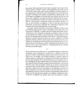 i
iii
"I
·.l
212 UM MAPA DA IDEOLOGIA
hiveis dentro dela ja pressup6em certos tipos de resposta. Sua estrutura funda-
mental, portanto, efechada, circular e autoconfirmadora: para onde quer que
nos rnovamos dentro dela, sempre somas devolvidos, em ultima instancia, ao
que eseguramente conhecido, do qual 0 desconhecido euma mera extensao au
repeti/fao. As ideologias nunca podem ser apanhadas de surpresa, ja que, como
urn advogado interrogando uma testemunha num tribunal, elas daD urn sinal
do que seria considerado uma resposta aceitavel na pr6pria forma de suas per-
guntas. Uma problematica cientifica, em contraste, caracteriza-se por ser aberta:
pode ser "revolucionada") amedida que surjam novas objetos cientificos e se
abra urn novo horizonte de indaga(j:oes. A ciencia euma busca genuinamcnte
explorat6ria, ao passo que as ideologias dao a impressao de andar para frente,
enquanto marcam passo obstinadamente no mesmo lugar.
Num gesto controvertido dentro do marxismo ocidental,44 Althusser insiste
numa distinyao rigorosa entre "ciencia" (que significa, entre outras eoisas, a teo-
ria marxista) e "ideologia". A primeira na~ deve ser apenas apreendida, amanei-
ra historicista, como a "expressao" da segunda; ao contrario, a ciencia ou teoria e
urn tipo espedfico de trabalho, com seus protocolos e metodos pr6prios, distin-
guindo-se da ideologia pelo que Althusser denomina de "corte epistemologico".
Enquanto 0 marxismo historicista afirma que a teoria evalidada ou invalidada
pela pratica hist6rica, Althusser sustenta que as teorias sociais, assim como a ma-
tematica, sao verificadas por metodos que lhes sao puramente jnternos. As pro-
posi(j:oes te6ricas sao verdadeiras ou falsas, independentemente de quem as sus-
tenta por tais ou quais razoes hist6ricas, e independentemente das eondiyoes
hist6ricas que Ihes dao origem.
[...]
Ha uma diferenya entre afirmar que as cireunstancias hist6ricas condicionam
inteiramente nosso conhecimento e acreditar que a validade de nossas afir-
ma(j:oes da verdade esimplesmente redutivel a nossos interesses hist6ricos. Este
ultimo easo e, na verdade, 0 de Friedrich Nietzsche; e, embora a posiyao de
Althusser quanta ao conhecimento e ahist6ria seja tao distante da de Nietzsche
quanto se possa imaginar, ha urn sentido ir6nico em que suas grandes teses 50-
bre a ideologia devem algo ainfluencia dele. Para Nietzsche, todo ato humano e
uma especie de ficyao: pressupoe urn agente humano aut6nomo e coerente (que
Nietzsche encara como uma ilusao); impliea que as crenyas e suposi(j:oes pelas
quais agimos tern uma base salida (0 que, para Nietzsche, nao aconteee); e pre-
sume que os efeitos de nossos atos podem ser racionalmente ca1culados (aos
olhos de Nietzsche, mais outra triste ilusao). a ato, para Nietzsche, e uma su-
persimplificayao imensa, se bern que necessaria, da insondavel complexidade do
mundo, que nao pode, portanto, coexistir com a reflexao. a simples agir signifi-
ca reprimir ou suspender essa reflexao, sofrer uma certa amnesia au esqueci-
 