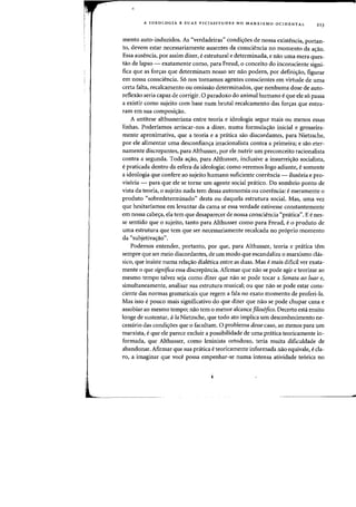 A IDEOLOGIA E SUAS VICISSITUDES NO MARXISMO OCIDENTAL 213
mento auto-induzidos. As "verdadeiras" condicroes de nossa existencia, portan-
to, devem estar necessariamente ausentes da consciencia no momento da acrao.
Essa ausencia, por assim dizer, e estrutural e determinada, e nao uma mera ques-
tao de lapso - exatamente como, para Freud, 0 conceito do inconsciente signi-
fica que as forcras que determinam nosso ser nao podem, por definicrao, figurar
em nossa consciencia. S6 nos tornamos agentes conscientes em virtude de uma
certa falta, recalcamento au omissao determinados, que nenhuma dose de auto-
reflexao seria capaz de corrigir. a paradoxo do animal humano e que ele s6 passa
a existir como sujeito com base num brutal recalcamento das forcras que entra-
ram em sua composicrao.
A antitese althusseriana entre teoria e ideologia segue mais ou menos essas
linhas. Poderiamos arriscar-nos a dizer, numa formulacrao inicial e grosseira-
mente aproximativa, que a teoria e a pnitica sao discordantes, para Nietzsche,
por ele alimentar uma desconfiancra irracionalista contra a primeira; e sao eter-
namente discrepantes, para Althusser, por ele nutrir urn preconceito racionalista
contra a segunda. Toda acrao, para Althusser, inclusive a insurreicrao socialista,
e praticada dentro da esfera da ideologia; como veremos logo adiante, esomente
a ideologia que confere ao sujeito humano suficiente coerencia - ilus6ria e pro-
vis6ria - para que ele se torne urn agente social pr<itico. Do sombrio ponto de
vista da teoria, 0 sujeito nada tern dessa autonomia ou coerencia: emeramente 0
produto "sobredeterminado" desta ou daquela estrutura social. Mas, uma vez
que hesitariamos em levantar da cama se essa verdade estivesse constantemente
em nossa cabecra, ela tern que desaparecer de nossa consciencia "pnitica". Ee nes-
se sentido que 0 sujeito, tanto para Althusser como para Freud, e0 produto de
uma estrutura que tern que ser necessariamente recalcada no pr6prio momento
da "subjetivacrao".
Podemos entender, portanto, por que, para Althusser, teoria e pratica tern
sempre que ser meio discordantes, de urn modo que escandaliza 0 marxismo chis-
sico, que insiste numa relacrao dialetica entre as duas. Mas e mais dificil ver exata-
mente 0 que significa essa discrepancia. Afirmar que nao se pode agir e teorizar ao
mesmo tempo talvez seja como dizer que nao se pode tocar a Sonata ao luar e,
simultaneamente, analisar sua estrutura musical; ou que nao se pode estar cons-
ciente das normas gramaticais que regem a fala no exato momenta de proferi-Ia.
Mas isso e poueo mais significativo do que dizer que naD se pode chupar cana e
assobiar ao mesmo tempo; nao tern 0 menor alcance filos6fico. Decerto esta muito
lange de sustentar, afa Nietzsche, que todo ato impliea urn descanheeimenta ne-
cessario das candicroes que 0 facultam. 0 prablema desse caso, aa menos para urn
marxista, e que ele parece excluir a possibilidade de uma pratica teorieamente in-
farmada, que Althusser, como leninista ortodaxo, teria muita dificuldade de
abandanar. Afirmar que sua pr<:itica eteoricamente infarmada nao equivale, ecla-
ra, a imaginar que voce possa empenhar-se numa intensa atividade te6rica no
..
 