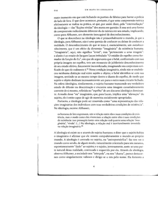 214
UM MAPA DA IDEOLOGIA
exato momento em que esta fechando os port6es da fabrica para barrar a poHcia
do lado de fora. 0 que cleve acontecer, portanto, eque uma compreensao te6rica
efetivamente se realiza na pr<itica, 56 que, por assim dizer, pela "intermedia~ao"
da ideologia - das "fio;:oes vividas" dos atores em questao. E essa sera uma forma
de compreensao radicalmente diferente da do te6rico em seu estudo, implicando,
como para Althusser, urn elemento inescapa.vel de desconhecimento.
o que se desconhece na ideologia flaO eprimordialmente 0 mundo, ja que a
ideologia, para Althusser, flaD euma quesHio de (onhecer au deixar de conhecer a
realidade. 0 desconhecimento de que se trata e, essencialmente, urn autodesco-
nhecimento, que e urn efeito da dimensao <'imaginaria" da existencia humana.
"Imaginaria", aqui, na~ significa "irreal", mas <'pertencente a uma imagem":
a alusao eao ensaio de Jacques Lacan intitulado "0 estadio do espelho como for-
mador da funao do Eu", em que ele argumenta que 0 bebe, confrontado com sua
propria imagem no espelho, tern urn momenta de jubilatorio desconhecimento
de seu estado efetivo, fisicamente incoordenado, imaginando seu corpo mais uni-
ficado do que ele realmente e.4S Nessa condiao imaginaria, ainda nao se estabele-
ceu nenhuma distinao real entre sujeito e objeto; 0 bebe identifica-se com sua
imagem, sentindo-se ao mesmo tempo dentro e diante do espelho, de modo qlie
sujeito e objeto deslizam incessantemente urn para 0 outro num circuito fechado.
Na esfera ideol6gica, similarmente, 0 sujeito humane transcende seu verdadeiro
estado de difusao ou descentraao e encontra uma imagem consoladoramente
coerente de si mesmo, refletida no "espelho" de um discurso ideol6gico dominan-
teo Armado desse "eu" imaginario, que, para Lacan, implica uma "alienaao" do
sujeito, ele eentao capaz de agir de maneiras socialmente apropriadas.
Portanto, a ideologia pode ser resumida como "uma representaao das rela-
6es imaginarias dos individuos com suas verdadeiras condi6es de existencia".
Na ideologia, escreve Althusser,
as homens de fato expressam, nao a rela~ao entre eles e suas condi~oes de exis-
tencia, mas 0 modo como e1es vivenciam a re1ayao entre eIes e suas condiyoes
de existencia: isso pressupoe tanto lima relayao real quanto uma relayao 'i111a-
ginaria', 'vivida'. (".) Na ideologia, a relayJo real einevitave1mente investida
na relayao imaginaria.46
A ideologia so cxiste no e atraves do sujeito humano; e dizer que 0 sujeito habita
o imaginario e afirmar que ele remete compulsivamente 0 mundo ao proprio
mundo. A ideologia e centrada no sujeito, ou "antropOlnorfica": faz-nos vcr a
mundo como sendo, de algum modo, naturalmente orientado para nos mesmos,
espontaneamente "dado" ao sujeito; e 0 sujeito, inversamente, scnte-se uma par-
te natural dessa realidade, convocada e requerida por ela. Atraves da ideologia,
observa Althusser, a sociedade nos "interpela", ou nos "chama", parece destacar-
nos como singularmente valiosos e dirigir-se a nos pelQ nome. Ela fomenta a
 