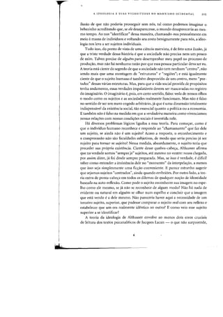 H,
A IDEOLOGIA E SUAS VICISSITUDES NO MARXISMO OCIDENTAL 21 5
ilusao de que nao poderia prosseguir sem n6s, tal como podemos imaginar 0
bebezinho acreditando que, se eledesaparecesse, 0 mundo desapareceria ao mes-
rna tempo. Ao nos "identificar" dessa maneira, chamando-nos pessoalmente em
meio amassa de individuos e voltando seu rosto benignamente para nos, a ideo-
logia nos leva a ser sujeitos individuais.
Tudo isso, do ponto de vista de uma ciencia marxista, e de fato uma ilusao, ja
que a triste verdade dessa hist6ria e que a sociedade nao precisa nem urn pouco
de mim. Talvez precise de algw'm para desempenhar meu pape! no processo de
produ<;ao, mas nao ha nenhuma razao por que essa pessoa particular deva ser eu.
A teoria esta ciente do segredo de que a sociedade nao tern nenhum "centro", nao
sendo mais que uma montagem de «estruturas" e "regioes"; e esti igualmente
ciente de que 0 sujeito humano e tambem desprovido de urn centro, mero "por-
tador" dessas varias estruturas. Mas, para que a vida social provida de prop6sitos
tenha andamento, essas verdades impalataveis devem ser rnascaradas no registro
do imaginario. 0 imaginario e, pois, em certo sentido, falso: veda de nossos olhos
o modo como os sujeitos e as sociedades realmente funcionam. Mas nao e falso
no sentido de ser urn mero engodo arbitrario, ja que e uma dimensao totalmente
indispensavel da existencia social, tao essencial quanta a politica au a economia.
E tambem nao e falso na medida em que a verdadeira maneira como vivenciamos
nossas relac;6es com nossas condic;6es sociais e investida nele.
Ha diversos problemas 16gicos ligados a essa teoria. Para comec;ar, como e
que 0 individuo humano reconhece e responde ao «chamamento" que faz dele
urn sujeito, se ainda nao e urn sujeito? Acasa a resposta, 0 reconhecimento e
a cornpreensao nao sao faculdades subjetivas, de modo que seria preciso ja ser
sujeito para tornar-se sujeita? Nessa medida, absurdamente. 0 sujeito teria que
preceder sua propria existencia. Ciente desse quebra-cabec;a. Althusser afirma
que na verdade somos "sempre ja" sujeitos. ate mesmo no ventre: nossa chegada,
por assim dizer, ja foi desde sempre preparada. Mas, se isso e verdade, e dificil
saber como entender a insistencia dele no "momento" da interpelaC;ao. a menos
que isso seja sirnplesmente uma ficC;ao conveniente. E parece estranho sugerir
que sejamos sujeitos "centrados", ainda quando embri6es. Par outro lado, a teo-
ria entra de ponta-cabe,a em todos os dilemas de qualquer no,ao de identidade
baseada na auto-reflexao. Como pode 0 sujeito reconhecer sua imagem no espe-
lho como ele mesrno, se ji nao se reconhece de algum modo? Nao ha nada de
evidente au natural em alguem se olhar num espelho e conduir que a imagem
que esta venda e a dele mesmo. Nao pareceria haver aqui a necessidade de urn
terceiro sujeito, superior, que pudesse comparar 0 sujeito real com seu reflexo e
estabelecer que urn era realmente identico ao outro? E como veia esse sujeita
superior a se identificar?
A teoria da ideologia de Althusser envolve ao menos dois erros cruciais
de leitura dos textos psicanaliticos de Jacques Lacan - 0 que nao surpreende,
 