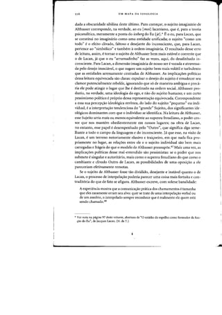 216 UM MAPA DA IDEOLOGIA
dada a obscuridade sibilina deste ultimo. Para comec;ar, 0 sujeita imaginario de
Althusser corresponde, na verdade, ao eu [moi] lacaniano, que e, para a teoria
psicanalitica, meramente a panta do iceberg do Eu {je].>I- E0 ell, para Lacan, que
se constitui no imaginario como uma entidade unificadaj 0 sujeito "como urn
todo" e0 efeito clivado, faltoso e desejante do inconsciente, que, para Lacan,
pertence ao "simb6lico" e tambem aardem imaginaria. 0 resultado desse erfO
de leitura, assim, etornar 0 sujeito de Althusser bern mais estavel e (oerente que
o de Lacan, ja que 0 eu "arrumadinho" faz as vezes, aqui, do desalinhado in-
consciente. Para Lacan, a dimensao imaginaria de nosso ser evazada e atravessa-
da pelo desejo insachlvel, 0 que sugere urn sujeito bern rnais volatil e turbulento
que as entidades serenarnente centradas de Althusser. As implica'foes politicas
dessa leitura equivocada sao cIaras: expulsar 0 desejo do sujeito eemudecer seu
clamor potencialmente rebelde, ignorando que so de maneira ambigua e preci-
ria ele pode atingir 0 lugar que the edestinado na ordem social. Althusser pro-
duziu, na verdade, uma ideologia do ego, e nao do sujeito humano; e urn certo
pessimismo politico e proprio dessa representa'fao equivocada. Correspondente
a essa sua percep'fao ideologica erronea, do lado do sujeito "pequeno" ou indi-
vidual, ea interpreta'fao tendenciosa do "grande" Sujeito, dos significantes ide-
ologicos dominantes com que 0 individuo se identifica. Na leitura de Althusser,
esse Sujeito seria mais ou menos equivalente ao supereu freudiano, 0 poder cen-
sor que nos mantem obedientemente em nossos lugares; na obra de Lacan,
no entanto, esse papel edesempenhado pelo "Outro", que significa algo seme-
lhante a todo 0 campo da linguagem e do inconsciente. Jaque esse, na visao de
Lacan, e urn terreno notoriamente elusivo e trai'foeiro, em que nada fica pro-
priamente no lugar, as rela'foes entre ele e 0 sujeito individual sao bern mais
carregadas e frageis do que 0 modelo de Althusser pressupoe.47 Mais uma vez, as
irnplica'foes politicas desse mal-entendido sao pessimistas: se 0 poder que nos
submete e singular e autoritario, mais como 0 supereu freudiano do que como 0
cambiante e clivado Outro de Lacan, as possibilidades de uma oposi'fao a ele
pareceriam efetivamente remotas.
Se 0 sujeito de Althusser fosse tao dividido, desejante e instavel quanta 0 de
Lacan, 0 processo de interpelac;:ao poderia parecer uma coisa mais fortuita e con-
tradit6ria do que de fato se afigura. Althusser escreve, com solene banalidade:
A experiencia rnostra que a comunicas:ao pnitica dos chamamentos etamanha
que eles raramente errarn seu alva: quer se trate de uma interpelac;:ao verbal au
de urn assobio, 0 interpelado sempre reconhece que erealmente ele quem esta
sendo chamado.48
,. Ver nota na pagina 97 deste volume, abertura de "0 estadio do espelho como formador da fun-
r;ao do Eu", de Jacques Lacan. (N. da T.)
 