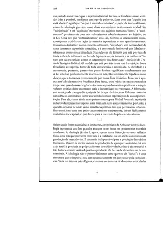 218 UM MAPA DA IDEOLOGIA
no periodo moderno eque 0 sujeito individual tornou-se fundante nesse senti-
do. Mas epossivel, mediante urn jogo de palavras, fazer com que "aquila que
esta abaixo" signifique "0 que emantido embaixo", e parte da teoria althusse-
riana da ideologia gira em torno desse conveniente desiizamento verbal. Ser
"subjetivado" eser «sujeitado": torna1110-1105 sujeitos humanos "livres" e "aut6-
nomos" precisamente por nos submetermos obedientenlente ao Sujeito, au
a Lei. UIlla vez que "internalizamos" essa Lei, fazemo-la inteiramente n055a,
comes:amos a p6-1a em ac;ao de maneira espontanea e sem questionamentos.
Passamos a trabalhar, como (omenta Althusser, "sozinhos", sem necessidade de
uma (onstante supervisao coercitiva, e e esse estado lastimavel que (des}reco-
nhecemos como nossa liberdade. Nas palavras do fi1osofo que esta por tras de
toda a obra de Althusser - Baruch Espinoza -, as homens e as mulheres "Iu-
tam por sua escravidao como se lutassem por sua libertac;:ao" (Prefacio do Tra-
tado Teologico-Politico). 0 modelo que esta por tds dessa tese e a sujeic;:ao do eu
freudiano ao supereu, fonte de toda consciencia e autoridade. A liberdade e a
autonomia, pOltanto, pareccriam puras ilusoes: significalTI simplesmente que
a Lei esta tao profundamente inscrita em nos, tao intimamente Iigada a nosso
desejo, que a tomamos erroneamente por nossa livre iniciativa. Mas esse e ape-
nas um lado da narrativa freudiana. Para Freud, 0 eu rebela-se contra seu senhor
imperioso quando suas exigencias tornam-se por demais insuportaveis, e 0 equi-
valente politico desse momenta seria a insurreic;:ao ou revoluc;:ao. A liberdade,
em suma, pode transgredir a propria Lei de que e efeito; mas Althusser mantern
urn silencio sintomatico sobre esse corolario mais esperanc;:oso de sua argumen-
tac;:ao. Para ele, como ainda mais patentemente para Michel Foucault, a pr6pria
subjetividade parece ser apenas uma forma de auto-encarceramento; portanto, a
questao de saber de onde vem a resistencia politica tern que permanecer obscura.
Esse estoicismo ante urn poder aparentemente onipresente, ou urn fechamento
metaflsico inescapavel, e que fluiria para a corrente do pos-estruturalismo.
[...J
Sejam quais forem suas falhas e limitac;:oes, a exposic;:ao de Althusser sobre a ideo-
logia representa urn dos grandes avanc;:os nesse tema no pensamento marxista
moderno. A ideologia ja nao e, agora, apenas uma distor<;:ao ou uma reflexao
falsa, uma tela que intervem entre nos e a realidade, ou urn efeito automatico da
produc;:ao de mercadorias. Eurn meio indispensavel para a prodw;:ao de sujeitos
humanos. Dentre os varios modos de produc;:ao de qualquer sociedade, ha urn
cuja tarefa e produzir as proprias fonnas de subjetividade; e isso e tao material e
tao historicamente variavel quanta a produc;:ao de barras de chocolate ou de au-
tomoveis. A ideologia nao e primordialmente uma questao de "ideias": e uma
estrutura que se impoe a nos, scm necessariamente tef que passar pela conscien-
cia. Vista em termos psicologicos, e menos um sistema de doutrinas articuladas
 