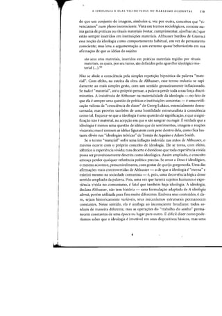 A IDEOLOGIA E SUAS VICISSITUDES NO MARXISMO OCIDENTAL 219
do que urn conjunto de imagens, simbolos e, vez por outra, conceitos que "vi-
venciamos" num plano inconsciente. Vista em terrnos sociologicos, consiste nu-
rna gama de praticas au rituais rnateriais (votar, curnprirnentar, ajoelhar etc) que
estao sernpre inseridos em institui~oes materiais. Althusser herdou de Gramsci
essa nO'rao da ideologia como comportamento habitual, em vez de pensamento
consciente; mas leva a argumenta'rao a urn extremo quase" behaviorista em sua
afirma'rao de que as ideias do sujeito
saO seus atos materiais, inseridos em praticas materiais regidas por rituais
materiais, os quais, por seu turno, sao definidos peIo apareIho ideologico ma-
terial (...)50
Nao se abole a consciencia pela simples repeti~ao hipnotica da palavra "mate-
rial". Com efeito, na esteira da obra de Althusser, esse termo reduziu-se rapi-
damente ao mais simples gesto, com urn sentido grosseiramente inflacionado.
Se tudo e "material", ate 0 proprio pensar, a palavra percle toda a sua for~a discri-
minativa. A insistencia de Althusser na materialidade da ideologia - no fato de
que ela e sempre uma questao de praticas e institui'roes concretas - euma retifi-
ca'rao valiosa da "consciencia de classe" de Georg Lukacs, essencialmente desen-
carnada; mas provem tambem. de uma hostilidade estruturalista aconsciencia
como tal. Esquece-se que a ideologia e uma questao de significa'rao, e que a signi-
fica'rao nao e material, na aceP'rao em que a sao sangrar ou rugir. Everdade que a
ideologia e menos uma questao de ideias que de sentimentos, imagens e rea'roes
viscerais; mas e comum as ideias figurarem com peso dentro dela, como fica bas-
tante 6bvio nas "ideologias te6ricas" de Tomas de Aquino e Adam Smith.
Se 0 tenno "material" sofre uma infla'rao indevida nas maos de Althusser, 0
mesma ocorre com 0 proprio conceito de ideologia. Ele se torna, com efeito,
identico aexperiencia vivida; mas decerto e duvidoso que toda experiencia vivida
possa ser proveitosamente descrita como ideologica. Assim ampliado, 0 conceito
amea'ra perder qualquer referencia poHtica precisa. Se amar a Deus e ideologico,
o mesmo acontece, presumivelmente, com gostar de queijo gorgonzola. Uma das
afirrna'roes mais controvertidas de Althusser - a de que a ideologia e"eterna" e
existira mesmo na sociedade comunista - e, pois, uma decorrencia logica desse
sentido ampliado da palavra. Pois, uma vez que havera sujeitos humanos e expe-
riencia vivida no comunismo, e fatal que tambelll haja ideologia. A ideologia,
declara Althusser, nao tern hist6ria - uma formula~ao adaptada de A ideologia
aiema, porem utilizada para fins muito diferentes. Embora seus conteudos, e cla-
ro, sejam historicamente variaveis, seus mecanismos estruturais permanecem
constantes. Nesse sentido, ela e analoga ao inconsciente freudiano: todos so-
nham de maneira diferente, mas as opera'r0es do "trabalho do sonho" perma-
necem constantes de uma epoca ou lugar para outro. Ediflcil dizer como pode-
riamos saber que a ideologia e imutavel em seus dispositivDs basicos, mas uma
 