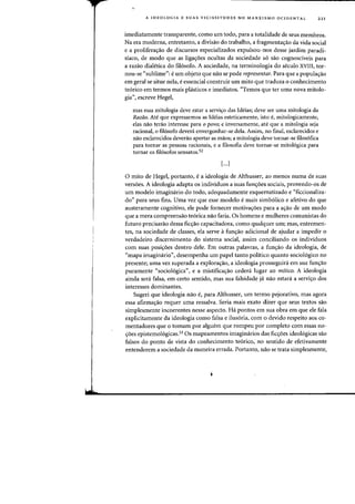 A IDEOLOGIA E SUAS VICISSITUDES NO MARXISMO OCIDENTAL 221
imediatamente transparente, como urn todo, para a totalidade de seus membros.
Na era moderna, entretanto, a divisao do trabalho, a fragmenta<;:ao da vida social
e a prolifera<;:ao de discursos especializados expulsou-nos desse jardim paradi-
siaco, de modo que as liga<;:oes ocultas da sociedade s6 sao cognosciveis para
a razao dialetica do fil6sofo. A sociedade, na terminologia do seculo XVIII, tor·
nou-se "sublime": e urn objeto que nao se pode representar. Para que a popula<;:ao
em geral se situe nela, e essencial construir urn mito que traduza a conhecimento
te6rico em termos mais plasticos e imediatos. «Ternos que ter uma nova mitolo-
gia", escreve Hegel,
mas essa mitologia deve estar a servi'ro das Ideias; deve ser uma mitologia da
Razao. Ate que expressemos as Ideias esteticamente, isto e, mitologicamente,
elas nao terao interesse para 0 povo; e inversamente, ate que a mitologia seja
racional, 0 fil6sofo devera envergonhar-se dela. Assim, no final, esclarecidos e
nao esclarecidos deverao apertar as maos; a mitologia deve tarnar-se filos6fica
para tornar as pessoas racionais, e a filosofia deve tornar-se mitologica para
tornar as fil6sofos sensatos.52
[...]
o mito de Hegel, portanto, e a ideologia de Althusser, ao menos numa de suas
vers6es. A ideologia adapta os individuos a suas fun<;:oes sociais, provendo-os de
urn modelo imaginario do todo, adequadamente esquematizado e "ficcionaliza-
do" para seus fins. Vma vez que esse modelo e mais simb61ico e afetivo do que
austeramente cognitivo, ele pode fornecer motiva<;:oes para a a'rao de urn modo
que a mera compreensao te6rica nao faria. Os homens e mulheres comunistas do
futuro precisarao dessa fic'rao capacitadora, como qualquer urn; mas, entremen-
tes, na sociedade de classes, ela serve afun'rao adicional de ajudar a impedir a
verdadeiro discernimento do sistema social, assim conciliando os individuos
com suas posi~6es dentro dele. Em outras palavras, a fun~ao da ideologia, de
"mapa imaginario", desempenha urn papel tanto politico quanto socio16gico no
presente; uma vez superada a explora<;:ao, a ideologia prosseguiri em sua fun<;:ao
puramente "socio16gica", e a mistifica<;:ao cedera lugar ao mitico. A ideologia
ainda sera falsa, em certo sentido, mas sua falsidade ja nao estara a servi<;:o dos
interesses dominantes.
Sugeri que ideologia nao e, para Althusser, urn termo pejorativo, mas agora
essa afirma<;:ao requer uma ressalva. Seria mais exato dizer que seus textos sao
simplesmente incoerentes nesse aspecto. Ha pontos em sua obra em que ele fala
explicitamente da ideologia como falsa e ilus6ria, com 0 devido respeito aos co-
mentadores que 0 tomam par alguem que rompeu par completo com essas no-
<;:oes epistemologicas.53 Os mapeamentos imaginarios das fic<;:oes ideol6gicas sao
falsos do ponto de vista do conhecimento te6rico,- no sentido de efetivamente
entenderem a sociedade da maneira errada. Portanto, nao se trata simpiesmente,
i
 
