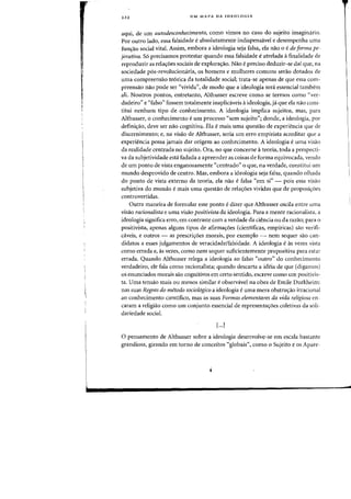 222 UM MAPA DA IDEOLOGIA
aqui, de urn autodesconhecimento, como vimas no caso do sujeito imagimirio.
Por outro lado, essa falsidade eabsolutamente indispensavel e desempenha lima
fUll'Yao social vital. Assim, emhora a ideologia seja falsa, ela nao 0 ede forma pe-
jorativa. So precisamos protestar quando essa falsidade eatrelada afinalidade de
reproduzir as relac;:oes sociais de explorac;:ao. Nao epreciso deduzir-se dai que, na
sociedade p6s-revoluciomiria, os homens e mulheres comuns serao dotados de
lima compreensao te6rica da totalidade social; trata-se apenas de que essa com-
preensao flaO pode ser "vivida", de modo que a ideologia sera essencial tambeITI
ali. Noutros pontas, entretanto, Althusser escreve como se termos como "ver-
dadeiro" e "falso" fossem totalmente inaplicaveis aideologia, ja que ela nao cons-
titui nenhum tipo de conhecimento. A ideologia implica sujeitos, mas, para
Althusser, 0 conhecimento e urn processo "sem sujeito"; donde, a ideologia, por
definic;ao, deve ser nao cognitiva. Ela e mais uma questao de experiencia que de
discernimento; e, na visao de Althusser, seria urn erro empirista acreditar que a
experiencia possa jamais dar origem ao conhecimento. A ideologia euma visaa
da realidade centrada no sujeito. Ora, no que concerne a teoria, toda a perspecti-
va da subjetividade esta fadada a apreender as coisas de forma equivocada, venda
de urn ponto de vista enganosamente "centrado" 0 que, na verdade, constitui urn
mundo desprovido de centro. Mas. embora a ideologia seja falsa. quando olhada
do ponto de vista externo da teoria, ela na~ e falsa "em si" - pais essa visao
subjetiva do mundo e mais uma questao de relaC;6es vividas que de proposic;oes
controvertidas.
Outra maneira de formular esse ponto edizer que Althusser oscila entre uma
visao racionalista e uma visao positivista da ideolagia. Para a mente racionalista, a
ideologia significa erro, em contraste com a verdade da ciencia ou da razao; para a
positivista, apenas alguns tipos de afirmac;6es (cientificas, empiricas) sao verifi-
caveis, e outros - as prescric;6es morais, por exemplo - nem sequer sao can-
didatos a esses julgamentos de veracidade/falsidade. A ideologia eas vezes vista
como errada e, as vezes, como nem sequer suficientemente propositiva para estar
errada. Quando Althusser relega a ideologia ao falso "outro" do conhecimento
verdadeiro, ele fala como racionalista; quando descarta a ideia de que (digamos)
os enunciados morais sao cognitivos em certo sentido, escreve como urn positivis-
tao UIDa tensao mais ou menos similar eobservavel na obra de Emile Durkheim:
nas suas Regras do metodo sociol6gico a ideologia e uma mera obstruc;ao irracional
ao conhecimento cientifico, mas as suas Formas elementares da vida religiosa en-
caram a religiao como urn conjunto essencial de representac;6es coletivas da sali-
dariedade social.
[...J
o pensamento de Althusser sobre a ideologia desenvolve-se em escala bastante
grandiosa, girando em torno de conceitos «globais", como 0 Sujeito e os Apare-
 