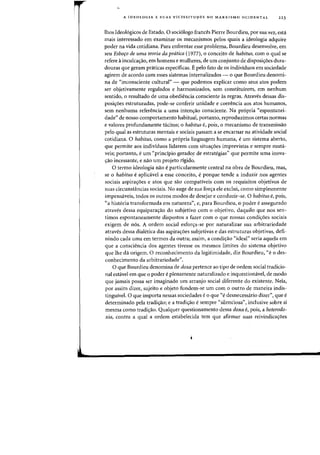 A IDEOLOGIA E SUAS VICISSITUDES NO MARXISMO OCIDENTAL 223
Ihos Ideol6gicos de Estado. 0 soci610go frances Pierre Bourdieu, por sua vez, esta
mais interessado em examinar os mecanismos pelos quais a ideologia adquire
poder na vida cotidiana. Para enfrentar esse problema, Bourdieu desenvolve, em
seu Esbo,o de urna teoria da pnitica (1977), 0 conceito de habitus, com 0 qual se
refere a inculca<;:ao, em homens e mulheres, de urn conjunto de disposi<;:6es dura-
douras que geram praticas especificas. Epelo fato de os individuos em sociedade
agirem de acordo com esses sistemas internalizados - 0 que Bourdieu denomi-
na de "inconsciente cultural" - que podemos explicar como seus atos podem
ser objetivamente regulados e harmonizados, sem constituirem, em nenhum
sentido, 0 resultado de uma obediencia consciente as regras. Atraves dessas dis-
posi<;:6es estruturadas, pode-se conferir unidade e coerencia aos atos humanos,
sem nenhuma referencia a uma inten<;:ao consciente. Na pr6pria «espontanei-
dade" de nosso comportamento habitual, portanto, reproduzimos certas flormas
e valores profundamente tacitos; 0 habitus e, pois, 0 mecanismo de transmissao
pelo qual as estruturas mentais e sociais passam a se encarnar na atividade social
cotidiana. 0 habitus, como a pr6pria linguagem humana, e urn sistema aberto,
que permite aos individuos lidarem com situa<;:6es imprevistas e sempre muta-
veis; portanto, e urn «principio gerado,r de estrategias" que permite uma inova-
<;:ao incessante, e nao urn projeto rigido.
o termo ideologia nao e particularmente central na obra de Bourdieu, mas,
se 0 habitus e aplicavel a esse conceito, eporque tende a induzir nos agentes
sociais aspira<;:6es e atos que sao compativeis com os requisitos objetivos de
suas circunstancias sociais. No auge de sua for<;:a ele exclui, como simplesmente
impensaveis, todos os outros modos de desejar e conduzir-se. 0 habitus e, pois,
"a hist6ria transformada em natureza", e, para Bourdieu, 0 pader e assegurado
atraves dessa equipara<;:ao do subjetivo com 0 objetivo, daquilo que nos sen-
timos espontaneamente dispostos a fazer com 0 que nossas condi<;:6es sociais
exigem de n6s. A ordem social esfor<;:a-se por naturalizar sua arbitrariedade
atraves dessa dialetica das aspira<;:6es subjetivas e das estruturas objetivas, defi-
nindo cada uma em termos da outra; assim, a condi<;:ao "ideal" seria aquela em
que a consciencia dos agentes tivesse os mesmos limites do sistema objetivo
que the da origem. 0 reconhecimento da legitimidade, diz Bourdieu, "e 0 des-
conhecimento da arbitrariedade".
o que Bourdieu denomina de doxa pertence ao tipo de ordem social tradicio-
nal estavel em que 0 poder e plenamente naturalizado e inquestionavel, de modo
que jamais possa ser imaginado urn arranjo social diferente do existente. Nela,
por assim dizer, sujeito e objeto fundem-se urn com 0 outro de maneira indis-
tinguivel. 0 que importa nessas sociedades e 0 que "e desnecessario dizer", que e
determinado pela tradi<;:ao; e a tradi<;:ao e sempre "silenciosa", inclusive sobre si
mesma como tradi<;:ao. Qualquer questionamento dessa doxa e, pais, a heterodo-
xia, contra a qual a ordem estahelecida tern que afirmar suas reivindicaS:6es
 