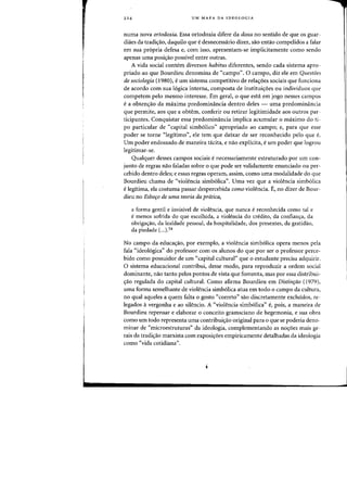 224 UM MAPA DA IDEOLOGIA
numa nova ortodoxia. Essa ortodoxia difere da doxa no sentido de que os guar-
diiies da tradic;ao, daquilo que edesnecessario dizer, sao entao compelidos a falar
em sua pr6pria defesa e, com isso, apresentam-se irnplicitamente como sendo
apenas uma posiC;iio passivel entre outras.
A vida social cantem diversos habitus diferentes, sendo cada sistema apro-
priado ao que Bourdieu denomina de "campo". 0 campo, diz ele em Questoes
de sociologia (1980), eurn sistema competitivo de rela<;6es sociais que funciona
de acordo com sua 16gica interna, composta de institui<;6es ou individuos que
competem peIo mesma interesse. Em geral, 0 que esta em jogo nesses campos
ea obtenc;ao da maxima predominancia dentro deles - uma predominancia
que permite, aos que a obtem, conferir ou retirar legitimidade aos outros par-
ticipantes. Conquistar essa predominfmcia implica acumular a maximo do ti-
po particular de "capital sirnb6lico" apropriado ao campo; e, para que esse
poder se torne "legitimo", ele tern que deixar de ser reconhecido pelo que e.
Urn poder endossado de maneira tacita, e nao explicita, eurn poder que Iogrou
legitirnar-se.
Qualquer desses campos sociais enecessariamente estruturado por urn con-
junto de regras nao faladas sabre a que pode ser validamente enunciado ou per-
cebido dentro deles; e essas regras operam, assim, como uma rnodalidade do que
Bourdieu chama de "violencia simb6lica". Uma vez que a violencia sirnb6Iica
elegitirna, ela costuma passar despercebida como violencia. E, no dizer de Bour-
dieu no Esbofo de uma teoria da pratica,
a forma gentil e invisivel de violencia, que nunca ereconhecida como tal e
e menos sofrida do que escolhida, a violencia do credito, da confian~a, da
obriga~ao, da lealdade pessoal, da hospitalidade, dos presentes, da gratidao,
da piedade (...)54
No campo da educa<;ao, par exemplo, a violencia simb6lica opera menos pela
fala "ideoI6gica" do professor com os alunos do que por ser 0 professor perce-
bido como possuidor de urn "capital cultural" que 0 estudante precisa adquirir.
o sistema educacional contribui, desse modo, para reproduzir a ordem social
dominante, nao tanto pelos pontos de vista que fomenta, mas por essa distribui-
~ao regulada do capital cultural. Como afirma Bourdieu em Distinplo (1979),
uma forma semelhante de violencia simb61ica atua em todo 0 campo da cultura,
no qual aqueles a quem falta 0 gosto «correto" sao discretamente excluidos, re-
legados avergonha e ao silencio. A "violencia simb6lica" e, pais, a maneira de
Bourdieu repensar e elaborar 0 conceito gramsciano de hegemonia, e sua obra
corno urn todo representa uma contribui<;ao original para 0 que se poderia deno-
minar de "microestruturas" da ideologia, cornplementando as no<;oes mais ge-
rais da tradi<;ao marxista com exposi<;6es empiricamente detalhadas da ideologia
como "vida cotidiana".
 