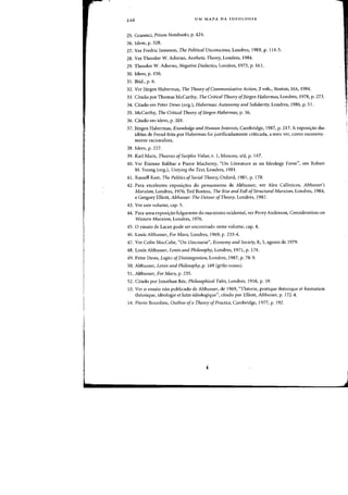 ,
L
UM MAPA DA IDEOLOGIA
25. Gramsci, Prison Notebooks, p. 424.
26. Idem, p. 328.
27. Ver Fredric Jameson, The Political Unconsciolls, Londres, 1981, p. 114-5.
28. Ver Theodor W. Adorno. Aesthetic Theory, Londres, 1984.
29. Theodor W. Adorno, Negative Dialectics, Londres, 1973, p. 161.
30. Idem, p. 150.
31. Ibid., p. 6.
32. Yer Jiirgen Habermas. The Theory o[Comrmmicative Action, 2 vals.} Boston, MA, 1984.
33. Citado por Thomas McCarthy, The Critical Theory ofJiirgen Habermas, Londres, 1978, p. 273.
34. Citado em Peter Dews (org.), Habermas: Autonomy and Solidarity, Londres, 1986, p. 51.
35. McCarthy, The Critical Theory of/iirgen Habermas, p. 56.
36. Citado em idem, p. 201.
37. JUrgen Habermas, Knowledge and Human Interests, Cambridge, 1987, p. 217. A exposi~ao das
ideias de Freud feita por Habermas foi justificadamente criticada, a meu ver, como excessiva-
mente racionalista.
38. Idem, p. 227.
39. Karl Marx, Theories ofSurplus Vallie, v. I, Moscou, sid, p. 147.
40. Ver Etienne Balibar e Pierre Macherey, "On Literature as an Ideology Form", em Robert
M. Young (org.), Untying the Text, Londres, 1981.
41. Russell Keat, The Politics ofSocial Theory, Oxford, 1981, p. 178.
42. Para excclentes exposi<;:6es do pensamento de Althusser, ver Alex Callinicos, Althllsser's
Marxism, Londres, 1976; Ted Benton, The Rise and Fall ofStmctural Marxism, Londres, 1984;
e Gregory Elliott, Althllsser: The DetOllr ofTheory, Londres, 1987.
43. Ver este volume, cap. 5.
44. Para uma exposi<;:ao fulgurante do marxismo ocidental, ver Perry Anderson, Consideratiolls 011
Western Marxism, Londres, 1976.
45. 0 ensaio de Lacan pode ser encontrado neste volume, cap. 4.
46. Louis Althusser, For Marx, Londres, 1969, p. 233-4.
47. Ver Colin MacCabe, "On Discourse", Economy and Society, 8, 3, agosto de 1979.
48. Louis Althusser, Lellin and PIlilosop!IY, Londres, 1971, p. 174.
49. Peter Dews, Logics ofDisilitegration, Londres, 1987, p. 78-9.
50. Althusser, Lenin and Philosophy, p. 169 (grifo 110sso).
51. Althusser, For Marx, p. 235.
52. Citado por Jonathan Ree, Philosophical Tales, Londres, 1958, p. 59.
53. Ver 0 ensaio nao publicado de Althusser, de 1969, "Theorie, pratique theorique et formation
theorique, ideologie et lutte ideologique", citado por Elliott, Alt!lIlsser, p. 172-4.
54. Pierre Bourdieu, Olltline ofa Theory ofPractice, Cambridge, 1977, p. 192.
i
..
 