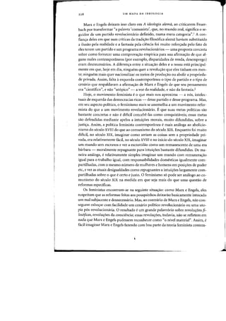 228 UM MAPA DA IDEOLOGIA
Marx e Engels deixam isso claro em A ideologia alema, ao criticarem Feuer-
bach por transformar "a palavra {comunista', que, no mundo real, significa 0 se-
guidor de urn partido revolucionario definido, numa mera categoria",! A con-
fianya deles em que suas criticas da tradiy30 filos6fica alema haviam substituido
a ilusao pela realidade e a fantasia pela ciencia foi muito refon;ada pelo fato de
eles terem urn partido e urn programa revoiucioll(lrios - uma proposta (onereta
sabre como fornecer uma comprovayao empirica para sua afirmayao de que al-
guns males contemporaneos (por exemplo, disparidades de renda, desemprego)
eram desnecessarios. A diferen<;:a entre a situa<;:ao deles e a nossa esta principal-
mente em que, hoje em dia, ninguem quer a revoiw;:ao que eles tinham em men-
te; ninguem mais quer nacionalizar os meios de prodw;ao au abolir a proprieda-
de privada. Assim, falta aesquerda contemporanea 0 tipo de partido e 0 tipo de
cenaria que respaldaram a afirma<;:ao de Marx e Engels de que seu pensamento
era «cientifico", e naa «utopico" - a voz da realidade, e nao da fantasia.2
Hoje, 0 movimento feminista e 0 que mais nos aproxirna - a nos, intelec-
tuais de esquerda das dernocracias ricas - desse partido e desse programa. Mas,
em seu aspecto politico, 0 ferninismo rnais se assernelha a urn movimento refor-
rnista do que a urn rnovirnento revolucionario. E que suas metas politicas sao
bastante concretas e na~ e dificil concebe-Ias como conquistaveis; essas metas
sao defendidas mediante apelos a intui<;:6es morais, rnuito difundidas, sobre a
justi<;:a. Assim, a politica feminista contempofilnea e mais analoga ao abolicio-
nismo do seculo XVIII do que ao comunismo do seculo XIX. Enquanto foi muito
dificil, no seculo XIX, imaginar como seriarn as coisas sem a propriedade pri-
vada, era relativamente facil, no seculo XVIII e no inicio do seculo XIX, imaginar
urn mundo sem escravos ever a escravidao como urn remanescente de uma era
barbara - moralrnente repugnante para intui<;:6es bastante difundidas. De rna-
neira analoga, e relativamente simples imaginar urn mundo com remunera<;:ao
igual para 0 trabalho igual, com responsabilidades domesticas igualmente com-
partilhadas, com 0 mesrno numero de mulheres e homens em posi<;:6es de poder
etc, ever as atuais desigualdades como repugnantes a intui<;:6es largamente com-
partilhadas sobre 0 que e certo e justo. 0 feminismo so pode ser analogo ao co-
munismo do seculo XIX na medida em que seja mais do que uma questao de
reformas especificas.
Os feministas encontram-se na seguinte situa<;:ao: como Marx e Engels, eles
suspeitam que as reformas feitas aos pouquinhos deixarao basicarnente intocado
urn mal subjacente e desnecessario. Mas, ao contrario de Marx e Engels, nao con-
seguem esbo<;:ar com facilidade urn cenario politico revolucionario ou uma uto-
pia pos-revolucionaria. 0 resultado e urn grande palavr6rio sobre revolu<;:6es fi-
losoficas, revolu<;:6es da consciencia; essas revolu<;:6es, todavia, nao se refletern em
nada que Marx e Engels pudessern reconhecer como "0 nivel material". AssirnJ
e
faeil imaginar Marx e Engels fazendo com boa parte da tearia feminista contem-
j
 