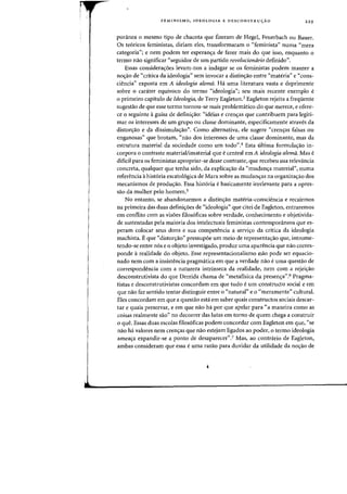FEMINISMO, IDEOLOGIA E DESCONSTRUyAO 229
poninea 0 mesmo tipo de chacota que fizeram de Hegel, Feuerbach ou Bauer.
as te6ricos feministas, diriam eles, transformaram 0 "feminista" numa "mera
categoria"; e nem podem ter esperana de fazer mais do que isso, enquanto 0
termo nao significar "seguidor de urn partido revoluciondrio definido".
Essas consideraoes levam-nos a indagar se os feministas podem manter a
noao de "critica da ideologia" sem invocar a distinao entre "materia" e "cons-
ciencia" exposta em A ideologia alema. Ha uma literatura vasta e deprimente
sobre 0 carater equivoco do termo "ideologia"; seu mais recente exemplo e
o prirneiro capitulo de Ideologia, de Terry Eagleton.' Eagleton rejeita a frequente
sugestao de que esse termo tornou-se mais problematico do que merece, e ofere-
ce 0 seguinte aguisa de definiao: "ideias e crenas que contribuem para legiti-
mar os interesses de urn grupo ou classe dominante, especificamente atraves da
distorao e da dissimulaao". Como alternativa, ele sugere "cren'?1s falsas ou
enganosas" que brotam, "nao dos interesses de uma classe dominante, mas da
estrutura material da sociedade como urn todO".4 Esta ultima formulaao in-
corpora 0 contraste material!imaterial que ecentral em A ideologia alemii. Mas e
dificil para os feministas apropriar-se desse contraste, que recebeu sua relevancia
concreta, qualquer que tenha sido, da explicaao da "mudana material", numa
referencia ahist6ria escatol6gica de Marx sobre as mudanas na organizaao dos
mecanismos de produao. Essa hist6ria e basicamente irrelevante para a opres-
sao da rnulher pelo hornern.'
No entanto, se abandonarmos a distinao materia-consciencia e recairrnos
na prirneira das duas definioes de "ideologia" que citei de Eagleton, entrarernos
em contlito com as visoes filos6ficas sobre verdade, conhecimento e objetivida-
de sustentadas pela maioria dos intelectuais feministas contemporaneos que es-
peram colocar seus dons e sua competencia a servio da critica da ideologia
machista. Eque "distorao" pressupoe urn meio de representaao que, introme-
tendo-se entre n6s e 0 objeto investigado, produz uma aparencia que flao corres-
ponde arealidade do objeto. Esse representacionalismo nao pode ser equacio-
nado nem com a insistencia pragmatica em que a verdade nao e uma questao de
correspondencia com a natureza intrinseca da realidade, nem com a rejeiao
desconstrutivista do que Derrida chama de "metafisica da presena".6 Pragma-
tistas e desconstrutivistas concordam em que tudo e um constructo social e em
que nao faz sentido tentar distinguir entre 0 "natural" e 0 "meramente" cultural.
Eles concordam em que a questao esta em saber quais constructos sociais descar-
tar e quais preservar, e em que nao ha por que apelar para "a maneira como as
coisas realmente sao" no decorrer das lutas em torno de quem chega a construir
o que. Essas duas escolas filos6ficas podem concordar com Eagleton em que, "se
na~ ha. valores nem crenas que nao estejam ligados ao poder, 0 termo ideologia
ameaa expandir-se a ponto de desaparecer''.7 Mas, ao contnlrio de Eagleton,
ambas consideram que essa e uma razao para duvidar da utilidade da noao de
 