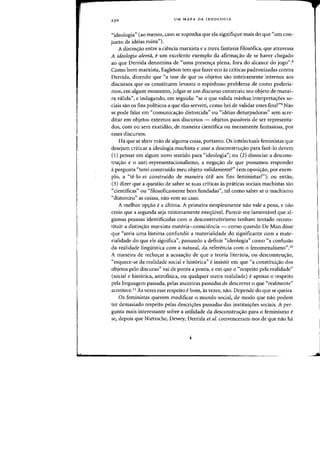 23 0 UM MAPA DA IDEOLOGIA
"ideologia" (aD menos, caso se suponha que eia signifique mais do que "urn (an-
junto de ideias ruins").
A distin<;ao entre a ciencia marxista e a meTa fantasia filos6fica, que atravessa
A ideologia aiemii, eurn excelente exemplo da afirmacrao de se haver chegado
ao que Derrida denomina de "uma presencra plena, fora do alcance do jogo".8
Como born marxista, Eagleton tern que fazer eeo as criticas padronizadas contra
Derrida, dizendo que "a tese de que as objetos sao inteiramente internos aos
discursos que os constituem levanta 0 espinhoso problema de como poderia-
mas, em algum momento, julgar se urn discurso construiu seu objeto de manei-
fa valida", e indagando, em seguida: "se 0 que valida minhas interpretacroes so-
ciais sao os fins politicos a que elas servem, como hei de validar esses fins?"9 Nao
se pode falar em "comunicacrao distorcida" ou "ideias deturpadoras" sem acre-
ditar em objetos externos aos discursos - objetos passiveis de ser representa-
dos, com ou sem exatidao, de maneira cientifica ou meramente fantasiosa, por
esses discursos.
Ha que se abrir mao de alguma coisa, portanto. as intelectuais feministas que
desejam criticar a ideologia machista e usar a desconstrucrao para faze-Io devem
(l) pensar em algum novo sentido para "ideologia"; ou (2) dissociar a descons-
trucrao e 0 anti-representacionalismo, a negacrao de que possamos responder
a pergunta "terei construido meu objeto validamente?" (em oposicrao, por exem-
plo, a "te-Io-ei construido de maneira util aos fins feministas?"); ou entao,
(3) dizer que a questao de saber se suas criticas as praticas sociais machistas sao
"cientificas" ou "filosoficamente bern fundadas", tal como saber se 0 machismo
"distorceu" as coisas, nao vern ao caso.
A melhor opcrao e a ultima. A primeira simplesmente nao vale a pena, e nao
creio que a segunda seja minimamente exequivel. Parece-me lamentavel que al-
gumas pessoas identificadas com 0 desconstrutivismo tenham tentado recons-
tituir a distincrao marxista materia-consciencia - como quando De Man disse
que "seria uma Iastima confundir a materialidade do significante com a mate-
rialidade do que ele significa", passando a definir "ideologia" como "a confusao
da realidade linguistica com a natural, da referencia com 0 fenomenalismo"YJ
A maneira de rechacrar a acusacrao de que a teoria literaria, ou desconstrucrao,
"esquece-se da realidade social e hist6rica" e insistir em que "a constituicrao dos
objetos pelo discurso" vai de ponta a ponta, e em que a "respeito pela realidade"
(social e hist6rica, astrofisica, ou qualquer outra realidade) e apenas a respeito
pela linguagem passada, pelas maneiras passadas de descrever 0 que "realmente"
acontece.ii As vezes esse respeito e born, as vezes, nao. Depende do que se queira.
Os feministas querem modificar 0 mundo social, de modo que nao podem
ter demasiado respeito pelas descricroes passadas das instituicroes sociais. A per-
gunta mais interessante sobre a utilidade da desconstrucrao para 0 feminismo e
se, depois que Nietzsche, Dewey, Derrida et ai. convenceram-flOS de que nao ha
J
 