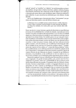 FEMINISMO, IDEOLOGIA E DESCONSTRU<;AO 231
nada de "natural" ou "cientifico" ou "objetivo" em nenhuma pratica au descri-
<;:ao machista, e de que todos as objetos (neutrinos, cadeiras, mulheres, homens,
teoria liteniria, feminismo) sao constructos sociais, ha alguma Dutra ajuda que
a desconstru<;:ao possa oferecer para decidirmos quais constructos preservar e
quais substituir, ou para encontrarmos substitutos para estes ultimos. Duvido
que haja.
Diz-se com freqiiencia que a desconstru<;:ao oferece "instrumentos" que per-
mitem aos feministas mostrar, como diz Barbara Johnson, que
as diferen<;:as entre as entidades (prosa e poesia, homem e mulher, literatura
e teoria, culpa e inocencia) rnostram basear-se numa repressao das diferen-
c;:as dentro das entidades, dos modos peIos quais uma entidade difere dela
mesma. 12
Parece-me nao ter 0 menor interesse a questao de determinar se essas diferenc;as
ja estavam ali (encolhidinhas bem no fundo da entidade, esperando para serem
trazidas aluz pelos escavadores desconstrutivistas), ou se s6 estao na entidade
depois que 0 feminista acabou de remolda-Ia num constructo social que rnais se
aproxime de seu desejo intimo. Na verdade, parece-me que uma parte impor-
tante da polemica antimetafisica comum aos p6s-nietzschianos (tanto pragma-
tistas quanta desconstrutivistas) consiste em afirmar que essa distinc;ao entre 0
encontrar e 0 fazer tern pouco interesse. Assim, nao vejo nenhuma serventia
politica em dizer, como faz Johnson, que "[a] diferen,a euma forma de traba-
[ho, na medida em que atua fora do controle de qualquer sujeito".i3 Simples-
mente nao importa se Deus ordena, se "a massa das forc;as produtivas" desdo-
bra-se dialeticamente, ou se a diferenc;:a atua fora do controle de qualquer urn de
n6s. 0 importante e0 que podemos fazer para convencer as pessoas a agirern de
maneira diferente da que adotaram no passado. A questao do que finalmente
determina, nas profundezas, se elas modificarao ou nao seu modo de ser, e0
tipo de tema metafisico que os feministas podem seguramente deixar de lado.14
Resumindo: qualquer coisa que a filosofia possa fazer para libertar urn pouco
nossa irnaginac;ao ede grande serventia politica, pois, quanto mais livre for a
imaginaC;ao do presente, maior sera a probabilidade de que as praticas sociais
futuras sejam diferentes das passadas. 0 tratamento dado por Nietzsche, Dewey,
Derrida e Davidson aobjetividade, averdade e alinguagem libertaram-nos urn
pouquinho, tal como 0 fizeram as abordagens do dinheiro feitas por Marx e
Keynes e as do arnor por Cristo e Kierkegaard. Mas, ao contrario do que infeliz-
mente nos ensinou a crer a tradic;ao marxista, a filosofia nao euma fonte de ins-
trumentos para urn trabalho politico inovador. Nada de politicamente util acon-
tece enquanto as pessoas nao comec;am a dizer coisas que nunca disseram antes
~ com isso nos permitindo visualizar novas praticas, e nao apenas analisar as
antigas. A moral da filosofia kuhniana da ciencia eimportante: nao ha uma disci-
 