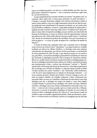 24 UM MAPA DA IDEOLOGIA
imerso na indiferen<;:a geral; 0 rei esta nu e a midia alarrleia esse fato, mas nin-
guern parece realmente se importar - ista e, as pessoas continuam a agir como
se 0 rei nao estivesse nu...
a trac;o fundamental da economia simb61ica do extinto "socialismo real", aD
cantniria, talvez tenha sido a crenc;a quase paran6ica no poder da palavra -
o Estado e 0 partido dominante reagiam com extrema nervosismo e panico a
menor critica publica, como se as vagas insinuac;6es criticas de urn obscuro pae-
rna puhlicado num jornal literario de pequena circulac;ao, au urn ensaio flum
jomal filos6fico academico, tivessem a capacidade potencial de desencadear a
explosao de todD 0 sistema. Esse tra<;:o, alias, torna 0 «socialismo real" quase soli-
dario a nossa visao retrospectiva nostalgica, ja que constitui urn testemunho da
heran~a do Iluminismo (a cren~a na eficacia social da argumenta~ao racional)
que sobreviveu nele. Talvez tenha sido por isso que se pade minar 0 "socialismo
real" atraves de movimentos pacificos da sociedade civil, que funcionaram no
nlvel da palavra - a cren~a no poder da palavra foi 0 calcanhar-de-aquiles do
sistema.23
A matriz de todas essas repeti~6es talvez seja a oposi~ao entre a ideologia
como universo da vivencia {vecu1"espontanea", cujo jugo s6 pode ser rompido
mediante urn esfonro de reflexao cientifica, e a ideologia como uma maquina
radicalmente nao espontanea, que distorce de fora para dentro a autenticidade
da nossa experiencia de vida. Ou seja, 0 que devemos sempre ter em mente e
que, para Marx, a consciencia mito16gica primordial da sociedade pre-classes de
que brotaram as ideologias posteriores (fiel a heran~a do dassicismo alemao,
Marx via 0 modelo dessa consciencia social primordial na mitologia grega) ain-
da nao ea ideologia propriamente dita, embora (ou melhor, exatamente porque)
seja imediatamente vivida, e embora seja obviamente "erronea" e "ilus6ria"
(produzindo a diviniza,ao das for,"s da natureza etc); a ideologia propriamente
dita s6 emerge com a divisao do trabalho e a cis.o das dasses, quando as ideias
"erradas" perdem seu carater «imediato" e sao "elaboradas" pelos intelectuais,
a fim de servir (para legitima-las) as rela~6es de domina,'o existentes - em
suma, somente quando a divisao entre Senhor e Escravo conjuga-se com a di-
vis.o do pr6prio trabalho em trabalho intelectual e fisico. Exatamente por
essa razao, Marx recusou-se a considerar 0 fetichismo da mercadoria como uma
ideologia: para ele, a ideologia era sempre do Estado e, como disse Engels,
o pr6prio Estado ea primeira for~a ideo16gica. Em nitido contraste, Althusser
concebeu a ideologia como uma rela~ao imediatamente vivenciada com 0 uni-
verso - coll?-o tal, ela e eterna; quando, ap6s sua virada autocritica, Althusser
introduziu 0 conceito de Aparelhos Ideologicos de Estado, de certo modo ele
retornou a Marx: a ideologia nao brota da "vida em sin) mas s6 passa a existir na
medida em que a sociedade eregulada pelo Estado. (Mais precisamente, 0 para-
doxo e 0 interesse te6rico de Althusser residem na conjuga'fao que fez das duas
 