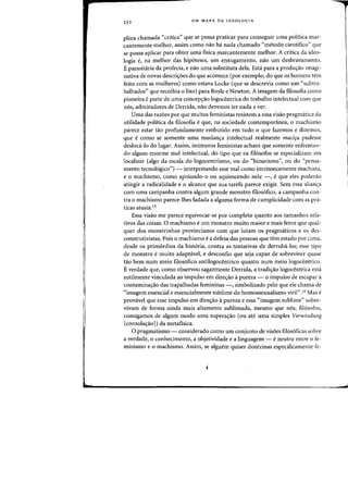 23 2 UM MAPA DA IDEOLOGIA
plina chamada «critica" que se possa praticar para conseguir uma politica mar-
cantemente melhor, assim como nao ha nada charnado "metoda cientifico" que
se possa apliear para obter uma fisica marcantemente melhor. A crftica da ideo-
logia e, na melhar das hipoteses, urn enxugamento, nao urn desbravamento.
E parasitaria da profecia, e nao uma substituta dela. Esta para a produ~ao imagi-
nativa de novas descris:6es do que acontece (por exemplo, do que os homens tem
feita com as mulheres) como estava Locke (que se descrevia como urn "subtra-
balhador" que recolhia 0 lixo) para Boyle e Newton. A imagem da filosofia como
pioneira eparte de uma conceps:ao logocentrica do trabalho intelectual com que
nos, admiradores de Derrida, flaO devemos tef nada aver.
Uma das razoes por que muitos feministas resistem a essa visao pragmatica da
utilidade politica da filosofia e que, na sociedade contemponnea, 0 machismo
parece estar tao profundamente embutido em tudo 0 que fazemos e dizemos,
que e como se somente uma mudan~a intelectual realmente maci~a pudesse
desloca-Io do lugar. Assim, illlimeros feministas acham que somente enfrentan-
do algum enorme mal intelectual, do tipo que as filosofos se especializam em
localizar (algo da escala do logocentrismo, ou do C<binarismo", au do "pensa-
mento tecnologico") - interpretando esse mal como intrinsecamente machista,
e 0 machismo, como apoiando-o ou aquiescendo nele -, e que eles poderao
atingir a radicalidade e 0 alcance que sua tarefa parece exigir. Sem essa alian~a
corn uma campanha contra algum grande monstro filosofico, a campanha con-
tra 0 machismo parece~lhes fadada a alguma forma de cumplicidade com as pra~
ticas atuais.15
Essa visao me parece equivocar-se por completo quanta aos tamanhos rela-
tivos das coisas. 0 machismo e urn monstro muito maior e mais feroz que qual-
quer dos monstrinhos provincianos com que lutam os pragm<iticos e os des-
construtivistas. Pois 0 machismo e a defesa das pessoas que tern estado por cima,
desde os primordios da historia, contra as tentativas de derruba-las; esse tipo
de monstro e muito adaptavel, e desconfio que seja capaz de sobreviver quase
tao bern num meio filosofico antilogocentrico quanta num meio logocentrico.
Everdade que, como observou sagazmente Derrida, a tradi~ao logocentrica esta
sutilmente vinculada ao impulso em dire<rao apureza - 0 impulso de escapar a
contamina,ao das trapalhadas femininas -, simbolizado pelo que ele chama de
«imagem essencial e essencialmente sublime do homossexualismo viril".16 Mas e
provavel que esse impulso em dire~ao apureza e essa «imagem sublime" sobre-
vivam de forma ainda mais altamente sublimada, mesmo que nos, fil6sofos,
consigamos de algum modo uma supera<rao (ou ate uma simples Verwindung
[consola,aol) da metafisica.
o pragmatismo - considerado como urn conjunto de visoes filosoficas sobre
a verdade, 0 conhecimento, a objetividade e a linguagem - eneutro entre 0 fe-
minismo e 0 machismo. Assim, se alguem quiser doutrinas especificamente fe-
 