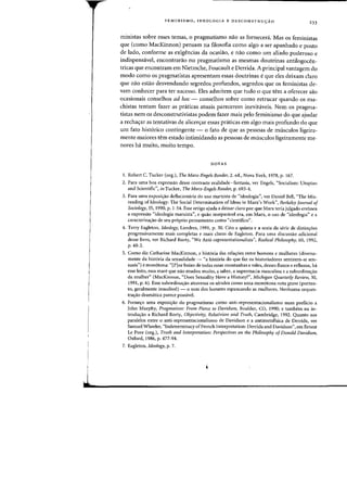 i
1
FEMINlSMO, IDEOLOGIA E DESCONSTRUC;:AO
233
ministas sabre esses temas, 0 pragmatismo nao as forneceni. Mas os feministas
que (como MacKinnon) pensam na filosofia como algo a ser apanhado e posta
de lado, conforme as exigencias da ocasiao) e naa como urn aliado poderoso e
indispensavel, encontrarao no pragmatismo as mesmas doutrinas antilogocen-
tricas que encontram em Nietzsche, Foucault e Derrida. A principal vantagem do
modo como os pragmatistas apresentam essas doutrinas eque eles deixam claro
que nao esUio desvendando segredos profundos, segredos que os feministas de-
vam conhecer para tef sucesso. Eles admitem que tuda 0 que tern a oferecer sao
ocasionais conselhos ad hoc - conselhos sabre como retrucar quando os ma-
chistas tentam fazer as praticas atuais parecerem inevitaveis. Nem os pragma-
tistas nem os desconstrutivistas podem fazer mais pelo feminismo do que ajudar
a recha~ar as tentativas de alicer~ar essas pr<iticas em algo mais profundo do que
urn fato hist6rico contingente - 0 fato de que as pessoas de musculos ligeira-
mente maiores tern estado intimidando as pessoas de musculos ligeiramente me-
nores ha muito, muito tempo.
NOTAS
I. Robert C. Tucker (org.), The Marx-Engels Reader, 2. ed., Nova York, 1978, p. 167.
2. Para uma boa exprcssao desse contrastc realidade-fantasia, vcr Engels, "Socialism: Utopian
and Scientific", ill Tucker, The Marx-Engels Reader, p. 693-4.
3. Para uma exposi~ao deflacionaria do usa marxista de "ideologia", ver Daniel Bcll, "The Mis-
reading of Ideology: The Social Determination of Ideas in Marx's Work", Berkeley jOllnlal of
Sociology, 35, 1990, p. 1-54. Esse artigo ajuda a deixar claro por que Marx teria julgado err6nea
a expressao "ideologia marxista", e quao inseparavel era, em Marx, 0 uso de "ideologia" e a
caracteriza~ao de seu proprio pensamento como "cientifico".
4. Terry Eagleton, Ideology, Londres, 1991, p. 30. Cito a quinta e a sexta da serie dc distinc;:6es
progressivamente mais completas e mais claras de Eagleton. Para lima discussao adicional
desse livro. ver Richard Rorty, "We Anti-representationalists", Radical Philosophy, 60. 1992.
p.40-2.
5. Como diz Catharine MacKinnon, a hist6ria das relaC;:6es entre homens e mulheres (diversa-
mente da hist6ria da sexualidade - "a hist6ria do que faz os historiadores sentirem-se sen-
suais") e mon6tona: "[PJor baixo de todas essas montanhas e vales, desses fluxos e refluxos, ha
esse leito, essa mare que nao mudou muito. a saber, a supremacia masculina c a subordina~ao
da mulher" (MacKinnon, "Does Sexuality Have a History?", Michigan Quarterly Review, 30,
1991, p. 6). Essa subordinac;:ao atravessa os seculos como uma mon6tona nota grave (portan-
to, geralmente inaudivel) - 0 sam dos homens espancando as mulheres. Nenhuma orques-
trac;:ao dramatica parece passive!.
6. Fornet;o uma exposit;ao do pragmatismo como anti-representacionalismo num prefacio a
John Murphy, Pragmatism: From Pierce to Davidson, Boulder, CO, 1990; e tambem na in-
troduc;:ao a Richard Rorty, Objectivity, Relativism and Truth. Cambridge, 1992. Quanto aos
paralelos entre 0 anti-representacionalismo de Davidson e a antimetafisica de Derrida, ver
Samuel Wheeler, "Indeterminacy ofFrench Interpretation: Derrida and Davidson", em Ernest
Le Pore (org.), Truth and Interpretation: Perspectives on the Philosophy of Donald Davidson.
Oxford, 1986, p. 477-94.
7. Eagleton, Ideology, p. 7.
 