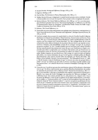 234 UM MAPA DA IDEOLOGIA
8. Jacques Derrida, Writing and Difference, Chicago, 1978, p. 279.
9. Eagleton, Ideology, p. 205.
10. Paul de Man, The Resistance to Theory. Minneapolis, MN, 1986, p. 11.
11. Wallace Stevens dizia que a imaginas:ao ea mente fazendo pressao contra a realidade. Derrida
e Dewey ajudam-nos a ver que isso equivale a fazer pressao contra a imaginas:ao do passado.
12. Barbara Johnson, The Critical Difference, Baltimore, MD, 1980, p. x-xi. Ver 0 usa dessa passa-
gem de Johnson par Joan Scott em seu "Deconstructing Equality-vs.-Difference: Or, the Uses
of Poststructuralist Theory for Feminism", em Marianne Hirsh e Evelyn Fox Keller (orgs.),
Conj1icts in Feminism, Nova York, 1990, p. 137-8.
13. Johnson, The Critical Difference, p. xi.
14. Desenvolvo urn pouco mais extensamente essa analogia entre 0 feminismo contemporaneo e a
Nova Ciencia do seculo XVII em "Feminism and Pragmatism", Michigan Quarterly Review, 30,
1991, p. 231·58.
15. Urn born exemplo dessa acusa~ao de cumplicidade e a critica de Drucilla Cornell a Catharine
MacKinnon em Beyond Accommodation: Ethical Feminism, Deconstruction and the Law, Nova
York, 1991, cap. 3. Cornell acha que, embora MacKinnon "rejeite superficialmente 0 sonho da
simetria, que nos compara com a norma masculina", cia "nao consegue deixar de cair nesse
antiqtifssimo sonho, dadas as limita~6es de seu pr6prio discurso te6rico, que repudia necessa-
riamente 0 feminino como feminilidade, porque ela s6 consegue 'enxergar' de sua propria
perspectiva machista" (p. 15I). Cornell considera que sera necessaria uma reflexao filosofica
(de tipo especificamente desconstrutivista) maior do que a que MacKinnon se dispoe a em-
preender para evitar a cumplicidade com 0 machismo. Eta tambem acha que MacKinnon trai
o caracteristico ponto de vista etico do feminismo ao reduzir este ultimo a uma disputa pelo
poder. Minhas simpatias vao para MacKinnon. Nao consigo ver nada de errado nas disputas
pelo poder. e sou menos entusiastico do que Cornell quanta autilidade polftica da filosofia
desconstrutivista. (Para maiores duvidas sobre essa utilidade, ver Thomas McCarthy, "The
Politics of the Ineffable: Derrida's Deconstructionism", The Philosophical Forum, 21, 1989,
p. 146-68. Quanto a visao de MacKinnon de que "as homens sao como sao porque detcm 0
poder" e de que "as mulheres que tern exito em formas masculinas de poder tambem serao
basicamente assim", ver Catharine MacKinnon, Feminism Unmodified, Cambridge, MA, 1987,
p.220.)
16. Concordo com Cornell em que uma das contribui~6es centrais de Derrida para 0 feminismo
esta em que "ele afirma explicitamente que as questoes filos6ficas fundamentais nao podem
ser separadas do pensamento sabre a diferen~a sexual" (Beyond Accommodation, p. 98). A ri-
gor, eu iria mais aiem, e diria que a contribui~ao mais original e importante de Derrida para a
filosofia e sua costura de Freud e Heidegger, sua associa~ao da "diferen~a ontologica" com
a diferen~a sexual. Essa costura permite-nos vcr, pela primeira vez, a ligac;:ao entre a busca
de pureza dos filosofos, a visao de que as mulheres sao de algum modo impuras, a subordina-
~ao da mulher e 0 "homossexualismo viril" (0 tipo de homossexualismo masculino que Eve
Sedgwick chama de "homo-homossexualismo", e que tern sua epitome na afirmac;:ao de Jean
Genet de que "0 homem que fode outro homem e duas vezes hornem"). Comparada a essa
perce~ao (exposta de maneira sumamente convincente no "Geschlecht I", de Derrida), a mis-
celanea de truques faceis de reproduzir que leva 0 rotulo de "desconstrutivismo" parece-rne
relativamente sern importancia.
J
 
