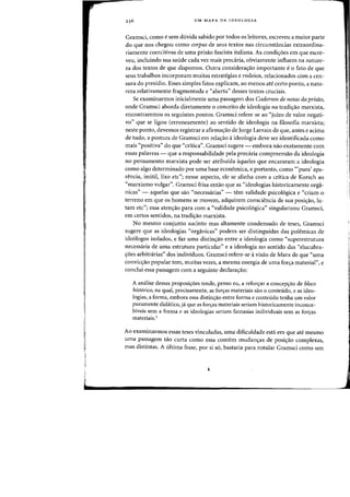 UM MAPA DA IDEOLOGIA
Gramsci, como e sem dlivida sabido par todos os leitores, escreveu a maior parte
do que nos chegou como corpus de seus textos nas circunstancias extraordina-
riamente coercitivas de uma prisao fascista italiana. As condi~6es em que escre-
veu, incluindo sua saude cada vez rnais precaria, obviamente influem na nature-
za dos textos de que dispomos. Gutra considera~ao iInportante e 0 fato de que
seus trabalhos incorporam muitas estrategias e rodeios, relacionados com a cen-
sura do presidio. Esses simples fatos explicam, ao menos ate certo ponto, a natu-
reza relativamente fragmentada e "aberta" desses textos cruciais.
Se examinarmos inicialmente uma passagem dos Cadernos de notas da prisiio,
onde Gramsci aborda diretamente 0 conceito de ideologia na tradi~ao marxista,
encontraremos os seguintes pontos. Gramsci refere-se ao "jUlZO de valor negati-
vo" que se ligou (erroneamente) ao sentido de ideologia na filosofia marxista;
neste ponto, devemos registrar a afirma~ao de Jorge Larrain de que, antes e acima
de tudo, a postura de Gramsci em rela~ao a ideologia deve ser identificada como
mais "positiva" do que "critica". Gramsci sugere - embora nao exatamente com
essas palavras - que a responsabilidade pela precaria compreensao da ideologia
no pensamento marxista pode ser atribu(da aqueles que encararam a ideologia
como algo determinado por uma base economica, e portanto, como '«pura' apa-
rencia, imitil, lixo etc"; nesse aspecto, ele se alinha com a critica de Korsch ao
"marxismo vulgar". Gramsci frisa entao que as "ideologias historicamente orga-
nicas" - aquelas que sao "necessarias" - tern validade psicologica e "criam 0
terreno em que os homens se movem, adquirem consciencia de sua posicrao, lu-
tam etc"; essa atencrao para com a "validade psicologica" singularizou Gramsci,
em certos sentidos, na tradicrao marxista.
No mesmo conjunto sucinto mas altamente condensado de teses, Gramsci
sugere que as ideologias "organicas" podem ser distinguidas das polemicas de
ideologos isolados, e faz uma distincrao entre a ideologia como "superestrutura
necessaria de uma estrutura particular" e a ideologia no sentido das "elucubra-
croes arbitrarias" dos individuos. Gramsci refere-se a visao de Marx de que "uma
conviccrao popular tern, muitas vezes, a mesma energia de uma forcra material", e
conclui essa passagem com a seguinte declaracrao:
A amHise dessas proposicroes tende, penso eu, a refonrar a concept;:ao de bioeD
historieD, na qual, precisamente, as fort;:as materiais sao 0 conteudo, e as ideo-
logias, a forma, embora essa distint;:ao entre forma e conteudo tenha urn valor
puramente didatico, ja que as fon;:as materiais seriam historicamente inconce-
biveis sem a forma e as ideologias sedam fantasias individuais scm as forcras
materiais.!
Ao examinarmos essas teses vinculadas, uma dificuldade esta em que ate mesmo
uma passagem tao curta como essa contem mudant;:as de posicrao complexas,
mas distintas. A ultima frase, por si so, bastaria para rotular Gramsci como urn
I
 