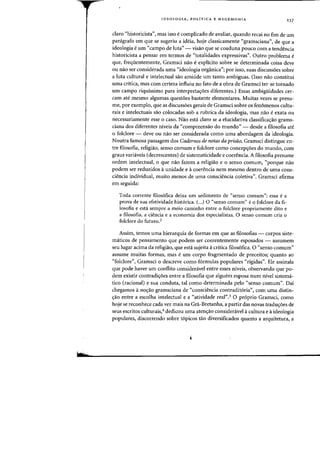 wr
IDEOLOGIA, POLfTICA E HEGEMONIA 237
claro "historicista", mas isso e complicado de avaliar, quando recai no fim de urn
panigrafo em que se sugeriu a ideia, hoje classicamente "gramsciana", de que a
ideologia e urn "campo de luta" - visao que se coaduna poueo com a tendencia
historicista a pensar em termos de "totalidades expressivas". Outro problema e
que, freqiientemente, Gramsci nao e explicito sobre se determinada coisa deve
ou nao ser considerada uma "ideologia organica"; por isso, suas discussoes sobre
a luta cultural e intelectual sao amiude urn tanto ambiguas. (1sso nao constitui
uma critica, mas com certeza influiu no fato de a obra de Gramsci ter-se tornado
urn campo riquissimo para interpreta<r0es diferentes.) Essas ambigiiidades cer-
cam ate mesmo algumas,questOes bastante elementares. Muitas vezes se presu-
me, por exemplo, que as discussoes gerais de Gramsci sobre os fenomenos cultu-
rais e intelectuais sao colocadas sob a rubrica da ideologia, mas nao e exata ou
necessariamente esse 0 caso. Nao esta claro se a elucidativa classifica<rao grams-
ciana dos diferentes niveis da "compreensao do mundo" - desde a filosofia ate
o folclore - deve ou nao ser considerada como uma abordagem da ideologia.
Noutra famosa passagem dos Cadernos de notas da prisiio, Gramsci distingue en-
tre filosofia, religiao, senso comum e folclore como concep<roes do mundo, com
graus variaveis (decrescentes) de sistematicidade e coerencia. A filosofia presume
ordem intelectual, 0 que nao faiem a religiao e 0 senso comum, "porque nao
podem ser reduzidos aunidade e acoerencia nem mesmo dentro de uma cons-
ciencia individual, muito menos de uma consciencia coletiva". Gramsci aflrma
em seguida:
Toda corrente filos6fica deixa urn sedirnento de "sensa callium": essa ea
prova de sua efetividade historica. (...) 0 "sensa camum" ea falclare da fl-
10sofia e esta sernpre a rneio caminho entre 0 folclore propriamente dito e
a filosofia, a ciencia e a economia das especialistas. 0 sensa cornum cria 0
foldore do futuro.2
Assim, temos uma hierarquia de formas em que as filosofias - corpas siste-
maticos de pensamento que podem ser coerentemente esposadas - assumem
seu lugar acima da religiao, que esta sujeita acritica filos6fica. 0 "senso eOillum"
assume muitas [ormas, mas eurn corpo fragmentado de preceitos; quanta ao
"folclore", Gramsci a desereve como f6rmulas populares "rigidas". Ele assinala
que pode haver urn conflito consideravel entre esses niveis, observando que po-
dem existir contradi<roes entre a filosofia que alguem esposa num nivel sistema-
tico (radonal) e sua conduta, tal como determinada pelo "senso cornum". Dai
chegamos ano<rao grarnsciana de "consciencia contradit6ria", com uma distin-
<rao entre a escolha intelectual e a "atividade real".3 0 pr6prio Gramsci, como
hoje se reconhece cada vez mais na Gra-Bretanha, a partir das novas tradu<roes de
seus escritos culturais,4 dedicou uma aten<rao consideravel acultura e aideologia
populares, discorrendo sabre t6picos tao diversificados quanta a arquitetura, a
 