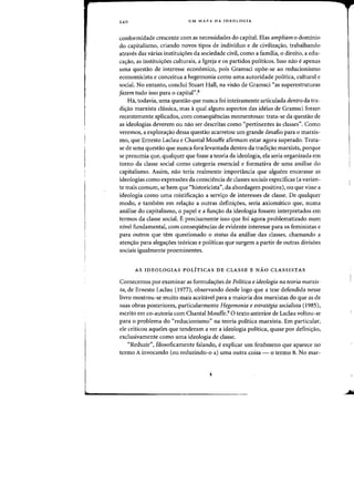 240 UM MAPA DA IDEOLOGIA
conformidade crescente com as necessidades do capital. Elas ampliam 0 dominio
do capitalismo, criando nOVDS tipos de individuo e de civilizac;:ao, trabalhando
atraves das varias instituic;:6es da sociedade civil, como a familia, 0 direito, a edu-
cac;:ao, as instituic;:6es culturais, a Igreja e os partidos politicos. Isso nao eapenas
uma questao de interesse economica, pais Gramsci opoe-se ao reducionismo
economicista e conceitua a hegemonia como uma autoridade politica, cultural e
social. No entanto, conclui Stuart Hall, na visao de Gramsci «as superestruturas
Jazem tuda isso para 0 capital".8
Ha, todavia, uma questao que nunca foi inteiramente articulada dentro da tra-
dic;:ao marxista classica, mas aqual alguns aspectos das ideias de Gramsci foram
recentemente aplicados, com consequencias momentosas: trata-se da questao de
as ideologias deverem ou nao ser descritas como "pertinentes as classes". Como
veremos, a exp1oras:ao dessa questao acarretou urn grande desafio para 0 marxis-
mo, que Ernesto Laclau e Chantal Mouffe afirmam estar agora superado. Trata-
se de uma questao que nunca fora levantada dentro da tradis:ao marxista, porque
se presumia que, qualquer que fosse a teoria da ideologia, ela seria organizada em
torno da classe social como categoria essencial e formativa de uma analise do
capitalismo. Assim, nao teria realmente importancia que alguem encarasse as
ideologias como express6es da consciencia de classes sociais espedficas (a varian-
te mais comum, se bern que "historicista", da abordagem positiva), ou que visse a
ideologia como uma mistificas:ao a servis:o de interesses de classe. De qualquer
modo, e tambem em relas:ao a outras definis:oes, seria axiomatico que, numa
analise do capitalismo, 0 papel e a funs:ao da ideologia fossem interpretados em
termos da classe social. E precisamente isso que foi agora problematizado num
nivel fundamental, com consequencias de evidente interesse para os feministas e
para outros que tern questionado 0 status da analise das classes, chamando a
atens:ao para alegas:oes te6ricas e politicas que surgem a partir de outras divisoes
sociais igualmente proeminentes.
AS IDEOLOGIAS POLITICAS DE CLASSE E NAO CLASSISTAS
Comecemos por examinar as formulas:oes de Politica e ideologia na teoria marxis-
ta, de Ernesto Laclau (1977), observando desde logo que a tese defendida nesse
livro mostrou-se muito mais aceitavel para a maioria dos marxistas do que as de
suas obras posteriores, particularmente Hegemonia e estrategia socialista (1985),
escrito em co-autoria com Chantal Mouffe.9 0 texto anterior de Laclau vohou-se
para 0 problema do "reducionismo" na teoria politica marxista. Em particular,
ele criticou aqueles que tenderam a ver a ideologia politica, quase por defini<;:ao,
exclusivamente como uma ideologia de classe.
"Reduzir", filosoficamcnte falando, e explicar urn fen6meno que aparece no
termo A invocando (ou reduzindo-o a) uma outra coisa - 0 termo B. No mar-
 