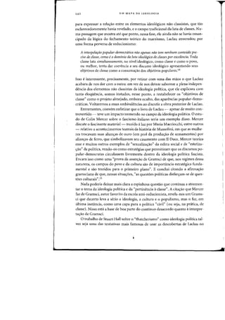 242 UM MAPA DA IDEOLOGIA
para expressar a reia<;ao entre os elementos ideo16gicos nao classistas, que tao
esclarecedoramente havia revelado, e 0 campo tradicional da luta de classes. Nu-
rna passagem que mostra ate que ponto, nessa fase, ele ainda nao se havia eman-
cipado da 16gica do fechamento te6rico do marxismo, Laclau enveredou por
uma forma perversa de reducionismo:
A interpelafao popular-democratica nao apenas nao tern nenhum conteudo pre-
ciso de dasse, como e0 domfnio da [uta ideo16gica de classes por excelencia. Tocla
classe luta simultaneamente, no nivel ideologicol como classe e como 0 POVD,
au melhor, tenta dar coerencia a seu discurso ideol6gico apresentando seus
objetivos de classe como a consuma<;ao dos objetivos populares.14
Isso einteressante, precisamente, por retirar com uma das maos 0 que Laclau
acabara de nos dar com a outra: em vez de nos deixar saborear a ple~a indepen-
dencia dos elementos mio classistas da ideologia politica, que ele explicara com
tanta eioqiiencia, somos instados, nesse ponto, a restabe1ecer os "objetivos de
classe" como 0 projeto almejado, embora oculto, das aparencias popular-demo-
craticas. Voltaremos a essas ambivalencias ao discutir a obra posterior de Laclau.
Entrementes, convem enfatizar que 0 livro de Ladau - apesar de muito con-
trovertido - teve urn impacto tremendo no campo da ideologia poHtica. 0 estu-
do de Colin Mercer sobre 0 fascismo italiano seria urn exemplo disso. Mercer
discute 0 fascinante material- trazido aluz por Maria Macciocchi, entre outros
- relativo a acontecimentos teatrais da hist6ria de Mussolini, em que as mulhe-
res trocavam suas alian<;:as de ouro (em prol da produ<;:ao de armamentos) por
alian<;:as de ferro, que simbolizavam seu casamento com II Duce. Mercer teoriza
esse e muitos outros exemplos de "sexualiza<;:ao" da esfera social e de "estetiza-
<;:ao" da politica, vendo-os como estrategias que permitirarn que os discursos po-
pular-democratas circulassem livremente dentro da ideologia politica fascista.
Encara isso como uma "prova da assen;:ao de Gramsci de que, nos regimes dessa
natureza, os campos do povo e da cultura sao de importancia estrategica funda-
mental e sao trazidos para 0 primeiro plano". E conclui citando a afirma<;:ao
gramsciana de que, nessas situa<;:oes, "as questoes politicas disfar<;:am-se de ques-
toes culturais".15
Nada poderia deixar mais clara a espinhosa questao que continua a atormen-
tar 0 tema da ideologia politica e da «pertinencia aclasse". A cita<;:ao que Mercer
faz de Gramsci, autor favorito da escola anti-reducionista, revela-nos urn Grams-
ci que decerto leva a serio a ideologia, a cultura e 0 populismo, mas 0 faz, em
ultima instancia, como uma capa para a politica "civil" (ou seja, na pratica, de
classe). Nisso esta a base de boa parte do continuo desacordo quanto ainterpre-
ta<;:30 de Gramsci.
o trabalho de Stuart Hall sobre 0 "thatcherismo" como ideologia politica tal-
vez seja uma das tentativas mais famosas de usar as descobertas de Laclau no
 