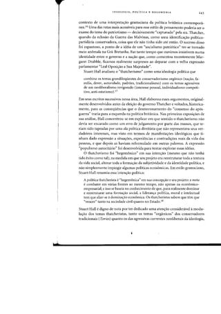 ,sh
IDEOLOGIA, POLiTICA E HEGEMONIA 243
contexto de uma interpretas:ao gramsciana da polftica britanica contemponl-
nea.16 Uma das rotas mais acessiveis para esse estilo de pensamento poderia ser a
exame do tema do patriotismo - decisivamente "capturado" pela sra. Thatcher,
quando da eclosao da Guerra das Malvinas, como uma identificac;ao politico-
partidaria conservadora, coisa que ele nao tinha sido ate entao. 0 sucesso disso
foi espantoso, a ponto de a ideia de urn "socialismo patri6tico" ter-se tornado
meio anomala na Gra-Bretanha. Faz tanto tempo que ouvimos insistirem numa
identidade entre 0 governo e a nac;ao que, como comentou recentemente Mar-
garet Drabble, fkamos realmente surpresos ao deparar com a velha expressao
parlamentar "Leal Oposi,ao a Sua Majestade".
Stuart Hall analisou 0 "thatcherismo" como uma ideologia politica que
combina os temas grandiloquentes do conservadorismo organico (na~ao, fa-
milia, dever, autoridade, padroes, tradicionalismo) com os temas agressivos
de urn neoliberalismo revigorado (interesse pessoal, individualismo competi-
tivo, anti-estatismo).17
Em seus escritos sucessivos nessa area, Hall elaborou esses argumentos, original-
mente desenvolvidos antes da eleiC;ao do governo Thatcher e voltados, historica-
mente, para as conseqiiencias que 0 desmoronamento do "consenso do ap6s-
guerra" traria para a esquerda na politica britanica. Nas primeiras exposic;6es de
slla analise, Hall concentrou-se em explicar em que sentido 0 thatcherismo nao
devia ser encarado como um erro de julgamento por parte das massas, que te-
riam sido tapeadas por uma ala politica direitista que nao representava seus ver-
dadeiros interesses, mas visto em termos de manifestaC;6es ideol6gicas que ti-
nham dado expressao a situac;oes, experiencias e contradic;6es reais da vida das
pessoas, e que depois as haviam reformulado em outras palavras. A expressao
"populismo autoritario" foi desenvolvida para tentar explorar essas ideias.
o thatcherismo foi "hegemonico" em slla intenc;ao (mesmo que nao tenha
tido exito como tal), na medida em que seu projeto era reestruturar toda a textura
da vida social, alterar toda a forma,ao da subjetividade e da identidade politica, e
nao simplesmente impingir algumas politicas economicas. Em estilo gramsciano,
Stuart Hall resumiu essa intenc;ao polftica:
A politica thatcherista e"hegemonica" em sua concepc;ao e seu projeto: a meta
ecombater em varias frentes ao mesmo tempo, nao apenas na economico-
empresarial; e isso se baseia no conhecimento de que, para realmente dominar
e reestruturar uma formac;ao social, a lideranc;a politica, moral e intelectual
tern que aliar-se adominac;ao economica. as thatcheristas sabem que tern que
"veneer" tanto na sociedade civil quanta no Estado.18
Stuart Hall edigno de nota por ter dedicado uma aten<;:ao considenivel it modu-
lac;ao dos temas thatcheristas, tanto os temas "organicos" dos conservadores
tradicionais (Tories) quanta os das agressivas eorrentes neoliberais da ideologia,
 