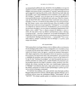 244 UM MAPA DA IDEOLOGIA
nas interpreta<;6es politicas do sexo, da familia e da sexualidade, au no que diz
respeito ao racismo e apolitica etnica. Assirn, se sua analise foi freqilentemente
dirigida, como penso tef sido, a uma plateia de "esquerda" (particularmente aos
que se apegavam aesperan<;a de urn dia acordar e descobrir que tuda tinha sido
urn pesadelo, e que a classe trabalhadora havia recobrado 0 jUlza), ainda assim
eia se dirigiu a"esquerda" como urn grupa que, de maneiras significativas, e
internamente diferenciado e dividido pelo sexo e pela ra<ra. 0 fato de a interpre-
ta<;ao de Stuart Hall sabre 0 thatcherismo haver ocasionado tantas criticas cia
esquerda e, a meu ver, urn sintoma do peso politico que tern a teoria da ideolo-
gia. Bob Jessop e outros, numa extensa discussao critica do trabalho de Hall,
afirmaram que urn de seus erros principais foi 0 "ideologismo", ou uma tenden-
cia a desprezar as "alicerces estruturais" do thatcherismo, em sua concentra<;:ao
nos processos ideologicos e em sua analise de instituiyoes flagrantemente ideo-
16gicas, como a midia. 19 Essa e a chlssica acusas:ao de idealismo e, como ve-
femas, ela vern muito atana nos debates contempon"tneos sabre a ideologia.
A resposta de Hall- ele achava "exasperante" ser acusado de ideologismo, pela
simples fato de haver (harnado taticamente a atenyao para aspectos importantes
e especificamente ideologicos do thatcherismo - eapropriada.20 Para as mar-
xistas cIassicos, qualquer considerayao seria da ideologia f, na pnitica, quase
sempre seria demais.
P6S-MARXISMO
Talvez parecra haver uma longa distancia entre as debates sabre se as elementos
de uma ideologia politica devem ou nao ser designados como vinculados aclasse
e a posi~ao descrita atraves deste subtitulo. No entanto, esse e 0 ponto final da
trajet6ria de Ernesto Laclau (ate agora), e assinala urn momenta interessantis-
sima: alguns argumentos crHicos formulados dentro do marxismo coincidiram
de tal maneira com importantes ideias "p6s-estruturalistas", que questionaram
a viabilidade do marxismo como teoria sistemica. Parece-me que podemos fa-
lar aqui de uma "mudan~a de paradigma", por mais frouxamente que essas ex-
press6es costumem ser usadas, jii que 0 projeto filos6fico do pensamento p6s-
estruturalista, apesar de nao chegar a convencer a todos, promoveu uma refor-
mula~ao das certezas marxistas que beira uma transforma<;:ao fundamental.
A "ideologia" e urn elemento chave nele; a rigor, parece-me ser urn foco central
dos debates, justamente em func,:ao do peso epistemologico e politico que tive-
ram as teorias da ideologia no marxismo.
Ao examinar essa mudan<;:a, vale a pena assinalar uma observa<;:ao profetica
feita par Laclau em seu livro anterior, onde ele sugere, seguindo Althusser, que os
problemas te6ricos nunca sao, estritamente falando, "solucionados": e1es sao
"superados". Isso porque: quando podem ser resolvidos nos termos da teoria
 