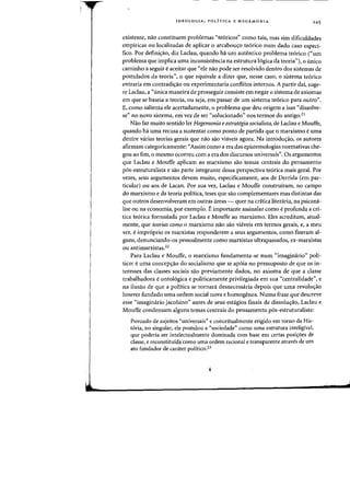 IDEOLOGIA. POLiTICA E HEGEMONIA 245
existente. nao constituem problemas "te6ricos" como tais, mas sim dificuldades
empiricas au localizadas de aplicar 0 arcabous;o te6rico num dado caso esped-
fico. Por defini~ao, diz Laclau, quando ha urn autentieo problema te6rico ("urn
problema que implica uma inconsistencia na estrutura 16gica da teoria"), 0 onico
caminho a seguir eaceitar que "ele nao pode ser resolvido dentro dos sistemas de
postulados da teoria", 0 que equivale a dizer que, nesse caso, 0 sistema teorico
entraria em contradis;ao ou experimentaria conflitos internos. A partir dai, suge-
re Laclau, a «linica maneira de prosseguir consiste em negar 0 sistema de axiomas
em que se baseia a teoria, ou seja, em passar de urn sistema teorico para outro".
E, como salienta ele acertadamente, 0 problema que deu origem a isso «dissolve-
se" no novo sistema, em vez de ser «solucionado" nos termos do antigo.2i
Nao faz muito sentido ler Hegemonia eestrategia socialista, de Laclau e Mouffe,
quando ha uma recusa a sustentar como ponto de partida que 0 marxismo euma
dentre varias teorias gerais que nao sao vhiveis agora. Na introduS;ao, os autores
afirmam categoricamente: "Assim como a era das epistemologias normativas che-
gou ao fim, 0 mesmo ocorreu com a era dos discursos universais". Os argumentos
que Laclau e Mouffe aplicam ao marxismo sao temas centrais do pensamento
pos-estruturalista e sao parte integrante dessa perspectiva teorica mais geral. Por
vezes, seus argumentos devem muito, especificamente, aos de Derrida (em par-
ticular) ou aos de Lacan. Por sua vez, Laclau e Mouffe construiram, no campo
do marxismo e da teoria politica, teses que sao complementares mas distintas das
que outros desenvolveram em outras areas - quer na critica literaria, na psicana-
lise ou na economia, por exemplo. Eimportante assinalar como eprofunda a cri-
tica te6rica formulada por Laclau e Mouffe ao marxismo. Eles acreditam, atual-
mente, que teorias como 0 marxismo nao sao viaveis em termos gerais, e, a meu
ver, eimproprio os marxistas responderem a seus argumentos, como fizeram al-
guns, denunciando-os pessoalmente como marxistas ultrapassados, ex-marxistas
ou antimarxistas.22
Para Laclau e Mouffe, 0 marxismo fundamenta-se num "imagimirio" poli-
tico: euma concepS;ao do socialismo que se apoia no pressuposto de que os in-
teresses das classes sociais sao previamente dados, no axioma de que a classe
trabalhadora eontol6giea e politicamente privilegiada em sua "eentralidade", e
na ilusao de que a politica se tornara desnecessaria depois que uma revolw;ao
houver fundado uma ordem social nova e homogenea. Numa frase que descreve
esse «imaginario jacobino" antes de seus estagios finais de dissoluyao, Laclau e
Mouffe condensam alguns temas centrais do pensamento pos-estruturalista:
Povoado de sujeitos "universais" e conceitualmente erigido em torno da His-
t6ria, no singular, ele postulou a «sociedade" como uma estrutura inteligivel,
que poderia ser intelectualmente dominada com base em certas posiyoes de
classe, e reconstituida como uma ordem radonal e transparente atraves de urn
ate fundador de carater politico.23
j
 