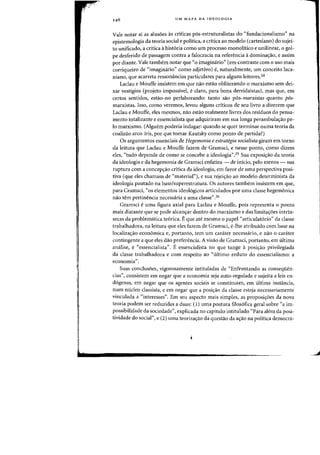 UM MAPA DA IDEOLOGIA
Vale notar ai as alusoes as criticas p6s-estruturalistas do "fundacionalismo" na
epistemologia da teoria social e politica, a critica ao modelo (cartesiano) do sujei-
to unificado, a critica ahist6ria como urn processo monolitico e unilinear, 0 gol-
pe desferido de passagem contra a falocracia na referencia adomina<;ao, e assim
por diante. Vale tambem notar que "0 imaginario" (em contraste com 0 uso mais
corriqueiro de "imaginario" como adjetivo) e, naturalmente, urn conceito laca-
niano, que acarreta ressonancias particulares para alguns leitores.24
Laclau e Mouffe insistem em que nao estao obliterando 0 marxismo sem dei-
xar vestigios (projeto impossive!, e claro, para bons derridaistas), mas que, em
certos sentidos, estao-no perlaborando: tanto sao p6s-marxistas quanta p6s-
m~rxistas. 1sso, como veremos, levou alguns criticos de seu livro a dizerem que
Laclau e Mouffe, eles mesmos, nao estao realmente livres dos residuos do pensa-
mento totalizante e essencialista que adquiriram em sua longa perambula<;ao pe-
10 marxismo. (Alguem poderia indagar: quando se quer terminar numa teoria da
coalizao arco-iris, por que tomar Kautsky como ponto de partida?)
Os argumentos essenciais de Hegemollia e estrategia socialista giram em torno
da leitura que Laclau e Mouffe fazem de Gramsci, e nesse ponto, como dizem
eles, "tudo depende de como se concebe a ideologia".2s Sua exposi<;ao da teoria
da ideologia e da hegemonia de Gramsci enfatiza - de inicio, pelo menos - sua
ruptura com a concep<;ao critica da ideologia, em favor de uma perspectiva posi-
tiva (que eles chamam de "material"), e sua rejei<;ao ao modele determinista da
ideologia pautado na base/superestrutura. Os autores tambem insistem em que,
para Gramsci, "os elementos ideol6gicos articulados por uma classe hegemonica
nao h~m pertinencia necessaria a uma classe".26
Gramsci e uma figura axial para Laclau e Mouffe, pois representa 0 ponto
mais distante que se pode alcan<;ar dentro do marxismo e das limita<;oes intrin-
secas da problematica te6rica. Eque ate mesmo 0 papel "articulat6rio" da classe
trabalhadora, na leitura que eles fazem de Gramsci, e-Ihe atribuido com base na
localiza<;ao economica e, portanto, tem um carater necessario, e nao 0 carater
contingente a que eles dao preferencia. A visao de Gramsci, portanto, em ultima
analise, e "essencialista". E essencialista no que tange a posi<;ao privilegiada
da classe trabalhadora e com respeito ao "ultimo reduto do essencialismo: a
economia".
Suas conclusoes, vigorosamente intituladas de "Enfrentando as conseqiien-
cias", consistem em negar que a economia seja auto-regulada e sujeita a leis en-
d6genas, em negar que os agentes sociais se constituam, em ultima instancia,
num n6cleo classista, e em negar que a posi<;ao da classe esteja necessariamente
vinculada a "interesses". Em seu aspecto mais simples, as proposi<;oes da nova
teoria podem ser reduzidas a duas: (1) uma postura filos6fica geral sobre "a im-
possibilidade da sociedade", explicada no capitulo intitulado "Para alem da posi-
tividade do social", e (2) uma teoriza<;ao da questao da a<yao na politica democra-
J
 