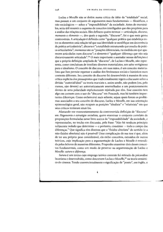 UM MAPA DA IDEOLOGIA
Laclau e Mouffe nao se detem numa critica da ideia da "totalidade" social,
mas passam a urn conjunto de argumentos mais fundamentais - filos6ficos, e
nao socio16gicos - sobre a "impossibilidade" da sociedade. Antes de examina-
los, seria litH resumir 0 esquema de conceitos interligados que eles prop6em para
a analise das relas:6es sociais. Eles definem quatro termos - articulafaO, discurso,
momento e elemento -, dos quais 0 segundo, "discurso", foi 0 que mais gerou
controversia. A articulafao edefinida como "qualquer prcitica que estabeles:a en-
tre os elementos uma relas:ao tal que sua identidade se modifique em decorrencia
da pratica articulat6ria"; discurso e "a totalidade estruturada que resulta da prati-
ca articulat6ria"j momentos sao as "posis:oes diferenciais, na medida em que apa-
recem articuladas num discurso"; e elemento e "qualquer diferenc;:a que na~ seja
discursivamente articulada".31 0 mais importante a assinalar nessas definis:oes e
que a pr6pria defini<;ao ampliada de "discurso", de Laclau e Mouffe, nao repre-
senta, como concluiram de imediato diversos materialistas, urn salta vertiginoso
para 0 idealismo. 0 conceito de discurso, em suas maos, eurn conceito materia-
lista que lhes permite repensar a analise dos fen6menos sociais e hist6ricos num
contexto diferente. Seu conceito de discurso foi desenvolvido amaneira de uma
critica explicita dos pressupostos que tradicionalmente regem a discussao sobre a
divisao "material/ideal" oa teoria marxista e, assim sendo, nao podem (ou, pelo
menos, nao devem) ser automaticamente assemelhados a urn posicionamento
dentro de uma polaridade explicitamente rejeitada por eles. Esse conceito tern
algo em comum com 0 usa do "discurso" em Foucault, mas ha tambem impor-
tantes diferenc;:as. Como esclarecerei mais adiante, sejam quais forem os proble-
mas associados a seu conceito de discurso, Laclall e Mouffe, em sua orientac;:ao
epistemo16gica geral, nao ocupam as posis:6es "idealista" e "relativista" em que
seus criticos tentaram situa-los.
Afastando-me momentaneamente da controvertida definic;:ao de "discurso"
em Hegemonia e estrategia socialista, quero examinar 0 conjunto correlato de
proposic;:oes formuladas nesse livro acerca da "impossibilidade" da sociedade, e
representadas, no trecho em discussao, pela frase: "Nao ha nenhum principio
subjacente isolado que determine - e portanto, constitua - todo 0 campo das
diferen<;as." Que significa eles dizerem que a "fixidez absoluta" do sentido (e a
nao-fixidez absoluta) nao e possive!? Uma complicas:ao de sua tese eque, alem
de ter seu pr6prio peso consideravel, ela exibe conceitos, extraidos de outros
te6ricos, cuja imp1icas:ao para a argurnentac;:ao de Laclau e Mouffe eentendi-
da pelos leitores de maneiras diferentes. Proponho examinar dois desses coocei-
tos fundamentais, como urn modo de penetrar na argurnentac;:ao de Laclau e
Mouffe: sutura e di/eren,a.
Sutura eurn termo cujo emprego te6rico corrente foi retirado da psicanalise
lacaniana e desenvolvido, como descrevem Laclau e Mouffe,32 na teoria semi6ti-
ca do cinema. Tendo convenciooalmente a significac;:ao de «ponto", em ingles, 0
---
 