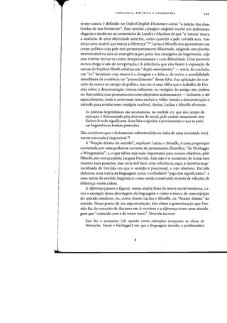 I
J
IDEOLOGIA, POLiTICA E HEGEMONIA
249
termo sutura edefinido no Oxford English Dictionary como "a jun~iio das duas
bordas de urn ferimento". Esse sentido cinirgico original recebe urn polimento
elegante e moderno no comentario de Landry e Maclean de que "a 'sutura' marca
a ausencia de uma identidade anterior, como quando a pele cortada sara, mas
deixa uma cicatriz que marca a diferent;a".33 Laclau e Mouffe nos apresentam urn
corpo politico cuja pele esta permanentemente dilacerada, exigindo urn plantao
intermimlvei na sala de emergencia por parte dos cirurgioes da hegemonia, cuja
sina etentar fechar os cortes, temporariamente e com dificuldade. (Esse paciente
nunca chega asala de recupera~ao.) A referenda que eles fazem aexposi3.o da
sutura de Stephen Heath enfatiza urn «duplo movimento" - entre, de urn lado,
urn «eu" lacaniano cuja marca e a clivagem e a falta e, de outro, a possibilidade
simultanea de coerencia ou «preenchimento" dessa falta. Sua aplicac;ao do con-
ceito de sutura ao campo da politica traz em si uma ideia que 0 trahalho de Der-
rida sobre a desconstrU<rao tornou influente: os vestigios do antigo nao podem
ser destruidos, mas permanecem como dep6sitos sedimentares - inclusive, e ate
especialmente, onde 0 novo mais tenta excluir 0 velho (sendo a desconstruc;ao 0
metodo para revelar esses vestigios ocultos). Assim, Laclau e Mouffe afirmam:
As praticas hegemonicas sao suturadoras, na medida em que seu campo de
operacrao edeterminado pela abertura do social, pelo carater sumamente sem
fixidez de todo significante. Essa falta originaria eprecisamente a que as prati-
cas hegemonicas tentam preencher.
Eles concluem que 0 fechamento subentendido na ideia de uma sociedade total-
mente suturada e impossivel.34
A "fixa~iio ultima do sentido", explicam Laclau e Mouffe, euma proposi~ao
contestada por uma poderosa corrente de pensamento filos6fico, "de Heidegger
a Wittgenstein", e, 0 que talvez seja mais importante para nossos objetivos, pelo
fil6sofo p6s-estruturalista Jacques Derrida. Este nao e0 momenta de tentarmos
resumir suas posicr6es, mas seria utH fazer uma referencia, aqui, ainsistencia ge-
neralizada de Derrida em que 0 sentido eposicional, e nao absoluto. Derrida
elaborou uma teoria da linguagem como 0 infindavel «jogo dos significantes", e
uma teoria do sentido lingiiistico como sendo construido atraves de relacroes de
diferenc;a numa cadeia.
A diferenfa passou a figurar, numa ampla faixa da teoria social moderna, co-
mo 0 exemplo dessa abordagem da linguagem e como a marca de uma rejeic;ao
do sentido absoluto, ou, como dizem Laclau e Mouffe, da «fixidez ultima" do
sentido. Nesse ponto de sua argumentacrao, eles citam a generalizacrao que Der-
rida faz do conceito de discurso em A escritura e a diferenfa como uma aborda-
gem que «coincide com a de nosso texto". Derrida escreve:
Esse foi 0 momento [ele aponta como exemplos temporais as obras de
Nietzsche, Freud e HeideggerJ em que a linguagem invadiu a problematica
 