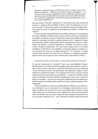 250
UM MAPA DA IDEOLOGIA
universal, 0 momento em que, na falta de urn centro all origem, tuda se trans-
farmcu em discurso - desde que concordemos quanta a essa palavra -, all
seja, num sistema em que 0 significado central, 0 significado original all trans-
cendental, Hunea esta absolutamente presente, fora de urn sistema de diferen-
eras. A ausencia do significado transcendental amplia indefinidamente 0 cam-
po e 0 jogo da significac;ao.35
Daf, para Laclau e Mouffe, 0 discurso ser "constituiclo como uma tentativa de
dominar 0 campo da discursividade, de deter 0 fluxo das diferells:as, de cons-
truir urn centro" como pontos nodais, numa referencia ao point de capiton [pon-
to de bastaI de Lacan (as significantes privilegiados que fixam a sentido numa
cadeia),'6
No que concerne aimpossibilidade da sociedade, podemos ver na perspectiva
de Laclau e Mouffe uma fusao muito estreita e poderosa de Lacan com Derrida.
As imagens e metaforas cruzam as divis6es dos campos psicanalitico, filos6fico e
politico) e0 principio norteador e a analise da tensao entre 0 "sempre ja" (a rigor,
essencialmente) clivado e descentrado, seja ele 0 psiquismo lacaniano au a signi-
fica<;:ao em Derrida, e 0 projeto hegem6nico "suturador" da coerencia. Assim,
Laclau e Mouffe concluem que, "se 0 social nao consegue fixar-se nas formas
inteligiveis e instituidas de uma sociedade, 0 social existe apenas, no entanto, co-
mo um esfor<;:o de construir esse objeto impossivel".37 A "sociedade" e0 objeto
impossivel das opera<;:6es do social, tal como, diriamos, 0 "imaginario jacobino"
figurou como uma perspectiva vazia e ilus6ria para as opera<;:6es do politico.
A INSATISFATORIA EXPRESSAO "NOVaS MOVIMENTOS SOCIAlS"
Se, em sua constitui<;:ao da "sociedade" como uma impossibilidade, Laclau e
Mouffe pautam-se nas ideias de outros pensadores p6s-estruturalistas, como Der-
rida e Lacan, ate seus mais severos criticos hao de admitir que em sua analise dos
"novos movimentos sociais" eles produziram uma elabora<;:ao original e muito
influente no pensamento politico. Uma explica<;:ao 6bvia para 0 enorme interesse
atual em sua obra e que ela discute urn problema - 0 peso a ser conferido aclasse
social, em contraste com outras divis6es proeminentes, como 0 sexa, a etnia ou a
idade, por exemplo - que tem exercida grande influencia, tanto nas analises aca-
demicas quanta na atividade politica pnitica em todo 0 tradicional espectro direi-
ta/esquerda,
Na frente academica, vimos uma rnultiplicidade de debates em torno desse te-
rna, sobretudo (a que nao surpreende) nas abordagens marxistizantes da socio-
logia, da politica e da economia. Em parte, esses debates dizern respeito amaci<;:a
reforrnula<;:ao te6rica necessaria para que se apliquem os conceitos e descri<;:6es de
Marx a sociedades cujas estruturas e rela<;:6es de classe llludararn radicalmente nos
cem aDOS que se seguiram a ele - aqui, poderiamos assinalar esquematicamente
 