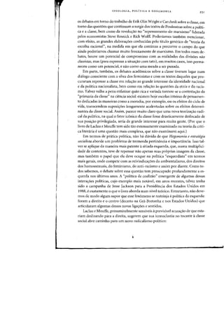 IDEOLOGIA, POLfTICA E HEGEMONIA
as debates em torno do trabalho de Erik Olin Wright e Carchedi sabre a classe, em
torno das questoes que continuam a surgir dos textos de Poulantzas sobre a politi-
ca e a dasse, bern como da revoluyao no "repensamento do marxismo" liderada
pelos economistas Steve Resnick e Rick Wolff. Poderiamos tambem mencionar,
com efeito, as grandes elabora<;:oes conhecidas pelo titulo generico de «teoria da
escolha racional", na medida em que ela continua a percorrer 0 campo do que
ainda poderfamos chamar muito frouxamente de marxismo. Em todos esses de-
bates, houve urn potencial de compromisso com as realidades das divisoes nao
classistas, mas (para expressar a situayao com tato), em muitos casos, isso perma-
neceu como urn potencial, e nao como uma meada a ser puxada.
Em parte, tambem, os debates academicos sobre a classe tiveram lugar num
dialogo consciente com a obra dos feministas e com os textos daqueles que pro-
curaram repensar a classe em relayao ao grande interesse da identidade nacional
e da politica nacionalista, bem como em relayao as questoes da etnia e do racis-
mo. Talvez valha a pena enfatizar quao rica e variada tornou-se a contestayao da
('primazia da classe" na ciencia social: existem hoje escolas inteiras de pensamen-
to dedicadas as maneiras como a moradia, por exemplo, ou os efeitos do cido de
vida, transcendem suposiy6es longamente acalentadas sabre os efeitos determi-
nantes da classe social. Assim, parece muito daro que uma nova teorizayao radi-
cal da politica, na qual 0 fator iconico da classe fosse drasticamente deslocado de
sua posiy'ao privilegiada, seria de grande interesse para rnuita gente. (Por que 0
livro de Laclau e Mouffe tern sido tao extensamente examinado na teoria da criti-
ca literaria euma questao mais complexa, que nao examinarei aqui.)
Em termos de pratica politica, nao ha duvida de que Hegemonia e estrategia
socialista aborda urn problema de tremenda pertinencia e importancia. Isso tal-
vez se aplique da maneira mais patente asitiada esquerda, que, numa multiplici-
dade de contextos, teve de repensar nao apenas suas pr6prias imagens da dasse,
mas tarnbern 0 papel que ela deve ocupar na politica "esquerdista" em termos
rnais gerais, onde compete com as reivindicayoes do ambientalismo, dos direitos
dos homossexuais, do feminismo, do anti-racismo e assilll por diante. Como to-
dos sabemos, 0 debate sobre essa questao tern preocupado profundamente a es-
querda nos ultimos anos. A "politica de coalizao" emergente de algumas dessas
intera<;:oes politicas, cujo exemplo mais notavel, em anos recentes, talvez tenha
sido a campanha de Jesse Jackson para a Presidencia dos Estados Unidos em
1988, eexatamente 0 que 0 livro aborda num nivel te6rico. Entretanto, nao deve-
mos de modo algum supor que esse fenomeno se restrinja apolftica da esquerda:
foram a direita e 0 centro (decerto na Gra-Bretanha enos Estados Unidos) que
articularam algumas dessas novas ligayoes e sentidos.
Lac1au e Mouffe, presumivelmente sensiveis aprevisivel acusayao de que esta-
riam deslizando para a direita, sugerem que sua iconoclastia no tocante aclasse
social abre caminho para urn novo radicalismo politico:
 