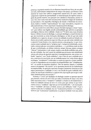 26 UM MAPA DA IDEOLOGIA
presenya, na propria materia, de urn elemento imaterial mas fisico, de urn cada-
ver sutil, relativamente independente do tempo e do espa<;:o, que fornece a base
material de nosso livre arbitrio (magnetismo animal etc); de Qutro, existe 0
componente corporal da espiritualidade: as materializayoes do espirito numa es-
pecie de pseudo-materia, em aparic;:oes sem substancia (fantasmas, mortos-vi-
vas). Fica claro como esses dais remanescentes traduzem a 16gica do fetichismo
da mercadaria e das Aparelhas ldealogicas de Estada: a fetichisma da merca-
doria implica a ins61ita "espiritualizac;:ao" do corpo-mercadoria, enquanto os
AlEs materializam a Qutra espiritual e insubstancial da idealagia.
Em seu recente livro sabre Marx, Jacques Derrida empregou 0 termo «espec-
tro", para indicar essa fugidia pseudo-materialidade que subverte as oposi<;6es
onto16gicas chlssicas entre realidade e ilusao etc.26 E talvez seja ai que devamos
buscar 0 ultimo recurso da ideologia, 0 cerne pre-ideoI6gico, a matriz formal em
que sao enxertadas as varias forma<roes ideologicas: no fato de que nao existe
realidade sem a espectra, de que a circula da realidade so pade ser fechada me-
diante urn estranho suplemento espectral. Mas, por que nao existe realidade sem
o espectro? Lacan fornece uma resposta precisa a essa pergunta: (0 que viven-
ciamos como) realidade nao e a "pr6pria coisa", e sempre ja simbolizado, consti-
tuido e estruturado por mecanismos simb6licos - e 0 problema reside no fato
de que a simboliza<rao, em ultima instancia, sempre fracassa, jamais consegue
"abarcar" inteiramente 0 real, sempre implica uma divida simb6lica nao quita-
da, naa redimida. Esse real (a parte da realidade que permanece nao simbolizada)
retorna sob a forma de apariroes espectrais. Conseqiientemente, na~ se deve con-
fundir "espectro" com "fic<rao simb6lica", com 0 fato de que a realidade em si
tern a estrutura de uma ficyao, por ser simbolicamente (ou, como dizem alguns
soci61ogos, "sodalmente") construida; as noyoes de espectro e ficyao (simb61i-
cal saa co-dependentes em sua propria incompatibilidade (saa "complementa-
res", no sentido da mecanica quantica). Dito de maneira simples, a realidade
nunca e diretamente "ela mesma"; s6 se apresenta atraves de sua simbolizayao
incompleta/falha. As apariyoes espectrais emergem justamente nessa lacuna que
separa perenemente a realidade e 0 real, e em virtude da qual a realidade tern 0
carater de uma fic~aa (simbolica): a espectra da carpa aquila que escapa areali-
dade (simbalicamente estruturada)27
Portanto, 0 "cerne" pre-ideo16gico da ideologia consiste na aparifcw espectral
que preenche 0 buraco do real. E isso que todas as tentativas de trayar uma clara
linha separat6ria entre a "verdadeira" realidade e a ilusao (ou de fundamentar a
ilusao na realidade) deixarn de levar em conta: para que emerja (0 que viven-
damos como) a "realidade", algo tern que ser foracluido dela - em outras pala-
vras, a "realidade", tal como a verdade, nunca e, par definiyao, "toda". 0 que 0
espectro oculta nao ea realidade, mas seu "recalcamento primario", 0 X irrepresen-
tavel em cujo "recalcamento" fundamenta-se a pr6pria realidade. Com isso, talvez
 
