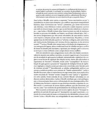 1
I:;
I
I:
I
I,:

25 2 UM MAPA DA IDEOLOGIA
A rejei~ao de pontos de ruptura privilegiados e a confluencia das lutas para um
espa<y0 politico unificado, e a aceita~ao. aD contrario, da pluralidade e indeter-
mina'rao do social, parecem-nos constituir as duas bases fundamentais sobre as
quais se pode construir urn novo imagim1.rio politico, radicalmente libertario e
infinitamente mais ambicioso em seus objetivos do que a esquerda chlssica.38
Para Laclau e Mouffe, entre Qutros, a expressao "novos movimentos sociais" e
insatisfat6ria, no plano mais elementar, por codificar sua pr6pria marginalidade
hist6rica. Esses movimentos sao «novDs", justamente, por serem movimentos
niio ciassistas, e essa referenda aclasse continuara. a existir enquanto usarmos
esse estilo de denomina(j:ao. Aquilo a que se esta fazendo referenda e 0 fen6me-
no - que Laclau e Mouffe tentam situar historicamente na rede de mudao(j:as
havidas no processo de trabalho, no Estado e na difusao cultural ap6s-194S -
dos novos antagonismos que vern sendo articulados, de uma maneira inedita,
com respeito a reIa(j:oes sodais cada vez mais numerosas. Na pratica, 0 termo
agrupa Iutas tao diversificadas quanta as "urbanas, eco16gicas, anti-autoritarias,
anti-institucionais, feministas, anti-racistas, etnicas, regionais, ou das minorias
sexuais".39 Laclau e Mouffe veem nessas Iutas a articuIa(j:ao de antagonismos nu-
rna vasta gama de lugares, afora 0 tradicionallocal de trabalho em que 0 conflito
de classes foi situado pelo marxismo, e apontam, por exempIo, para 0 consumo,
os servi(j:os e 0 meio ambiente como campos desses novas conflitos.
Alem de estenderem esses antagonismos muito alem dos limites convencio-
nalmente atuantes nas analises marxistas, os autores sugerem que a burocratiza-
~ao da sociedade do ap6s-guerra (ocidental, industrializada e capitalista) deu ori-
gem a novas formas de regula(j:ao das rela(j:oes sociais. Assim, eJes H!formulam os
argumentos de Foucault e Donzelot, venda como "conseqiiencia" da burocra-
tiza(j:ao do ap6s-guerra 0 processo de «imposi(j:ao de multiplas formas de vigilan-
cia e regula(j:ao a rela(j:oes sociais que antes eram concebidas como fazendo parte
do dominic privado".40 Reconhecendo as sabidas ambigiiidades politicas que
cercam a resistencia poHtica num contexte de "Estado assistencialista", Laclau e
Mouffe discernem, entre os varios fatores em jogo nessas Iutas, uma ampla esfera
recem-articulada de "direitos" sociais. Categorias como "justi(j:a" e "igualdade",
em certo sentido, foram retiradas de seu contexte liberal e articuladas em um
discurso politico democratico. Laclau e Mouffe concluem que a mercadologiza-
(j:ao e a burocratiza(j:ao, bern como a reformula(j:ao de uma ideologia politica libe-
ral-democrata, formam 0 contexto em que devemos entender a expansao do coo-
flito social e a constitui(j:ao de novos sujeitos politicos, que eles descrevem, por
sua vez, como "urn momento de aprofundamento da revolu(j:ao democratica".4!
Mas os autores acrescentam que urn terceiro aspecto da nova "forma(j:ao he-
gemonica do per(odo do ap6s-guerra" desempenha urn papel importante: a ex-
pansao da comunica(j:ao de massa e 0 retraimento das identidades culturais tradi-
cionais. Laclau e Mouffe veem nas ambigiiidades de Ulna massifica(j:ao cultural
 