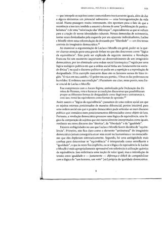 T
J
IDEO LOG lA, POLITICA E HEGEMONIA 253
- que interpela os sujeitos como consumidores teoricamente iguais, alem de dar
a alguns elementos urn potencial subversivo - uma homogeneiza~ao da vida
social. Numa passagem muito interessante, eles apontam para 0 fato de que a
resistencia a isso tern tendido a assumir a forma de uma "proliferacrao de particu-
larismos" e de uma "valoriza<;:ao das 'diferencras''', especialmente as que se voltam
para a cria<;:ao de novas identidades culturais. Nessas demandas de autonomia,
tantas vezes desdenhadas pela esquerda por seu aparente individualismo, Laclau
e Mouffe veem uma reformula,ao da demanda por "liberdade" - um dos temas
centrais do imaginario democdtico.42
Ao examinar a argumenta,ao de Laclau e Mouffe em geral, poder-se-ia que-
rer chamar atenc;ao para uma grande enfase no que eles descrevem como "logica
da equivalencia". Esta pode ser explicada da seguinte maneira: a Revolu<;:ao
Francesa foi urn momento irnportante no desenvolvirnento de urn imaginario
democratico, por ter eliminado uma ordem social hierarquica ("regida por uma
logica teologico-poHtica em que a ordem social tinha seu fundamento na vonta-
de divina") na qual 0 discurso politico s6 podia ser a repeti,ao e a reprodu,ao da
desigualdade. (Urn exemplo marcante disso sao os famosos versos do hino in-
gles: "0 rico em seu castelo, I 0 pobre em seu portao, I Deus as fez poderosos ou
humildes JE ordenou sua condiw".) Permitam-me citar, neste ponto, uma fra-
se crucial de Laclau e Mouffe:
Esse rompimento com a Ancien Regime, simbalizado pela DeclaraCfaa das Di-
reitas do Hornem, viria a fornecer as condiCfoes discursivas que possibilitaram
propor as diferentes farmas de desigualdade como ilegitimas e antinaturais e,
com isso, torna-Ias equivalentes como [ormas de opressao.43
Assim nasceu a "logica da equivalencia": passamos de uma ordem s?cial em que
os sujeitos estavam posicionados de maneira diferencial, porem imutavel, para
uma ordem social em que 0 projeto democratico pode articular-se num discurso
politico que considera esses posicionamentos diferenciados como objeto de luta.
Portanto, a revolw;:ao democratica promove uma logica da equivalencia, uma 10-
gica da comparayao de sujeitos que sao essencialmente interpretados como iguais,
mediante seu novo discurso dos "direitos", da "liberdade" e da "igualdade".
Existem ambiguidades no usa que Laclau e Mouffe fazem da ideia de "equiva-
l€~ncia". Primeiro, nao fica claro como 0 elemento "antinatural" do imaginario
democratico jamais conseguiria atuar sem recair no humanismo e no essencialis-
rna que eles deploram sistematicamente. Segundo, ha uma ambigliidade mais
confusa para determinar se "equivalencia" e interpretada como semelhante a
"igualdade") 0 que as vezes fica implicito, au se a logica da equivalencia de Laclau
e Mouffe emais apropriadamente apreensivel em referencia a utilizayao quimica
da equivalencia. Isso enfatizaria uma noyao de valor igual, mas a introduyao da
tensao entre igualdade e - justamente - diferenra edificil de compatibilizar
com a l6gica do "um homem, um voto" [sic] pr6pria da igualdade democratica.
 