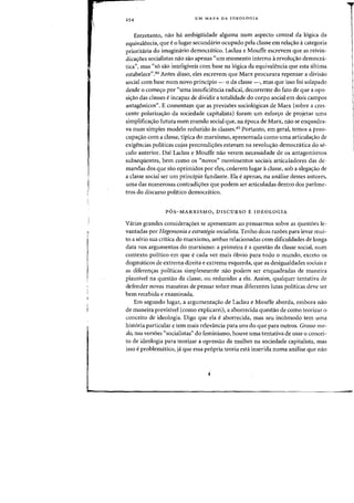 254 UM MAPA DA IDEOLOGIA
Entretanto, nao ha ambigilidade alguma num aspecto central da logica da
equivalencia, que e0 lugar secundario ocupado pela c1asse em relac;ao acategoria
prioritaria do imaginario democratico. Laclau e Mouffe escrevem que as reivin-
dicac;6es socialistas nao sao apenas "urn momento interno arevolU<rao democra.-
tica", mas "56 sao inteligiveis com base na 16gica da equivalencia que esta ultima
estabelece",44 Antes disso, eles escrevem que Marx procurara repensar a divisao
social com base num novo principia - 0 da classe -, mas que issa foi solapado
desde 0 comec;o por "uma insuficH~ncia radical, decorrente do fato de que a opo-
si~ao das classes eincapaz de dividir a totalidade do corpo social em dois campos
antagonicos". E comentam que as previs6es sociologicas de Marx (sabre a cres-
cente polariza~ao da sociedade capitalista) foram urn esfor~o de projetar urna
simplifica<;=iio futura num mundo social que, na epoca de Marx, nao se enquadra-
va num simples modelo reduzido as c1asses.45 Portanto, em geral, temos a preo-
cupac;:ao com a dasse, tipica do marxismo, apresentada como uma articulac;:ao de
exigencias pohticas cujas precondic;:6es estavam na revoluc;:ao democnitica do se-
culo anterior. Dai Laclau e Mouffe na~ verem necessidade de os antagonismos
subsequentes, bern como os "novos" movimentos sociais articuladores das de-
mandas dos que sao oprimidos pDf eles, cederem lugar it classe, sob a alega~iio de
a dasse social ser urn principio fundante. Ela e apenas, na analise desses autores,
uma das numerosas contradic;:oes que podem ser articuladas dentro dos parame-
tros do discurso politico democnitico.
POS-MARXISMO, DISCURSO E IDEOLOGIA
Varias grandes consideraC;:6es se apresentam ao pensarmos sobre as questoes le-
vantadas por Hegemonia e estrategia socialista. Tenho duas razoes para levar mui-
to a serio sua critica do marxismo, ambas relacionadas com dificuldades de longa
data nos argumentos do marxismo: a primeira e a questao da classe social, num
contexto politico em que e cada vez mais 6bvio para todo 0 mundo, exceto os
dogmaticos de extrema direita e extrema esquerda, que as desigualdades sociais e
as diferenc;:as politicas simplesmente nao podem ser enquadradas de maneira
plausivel na quesUio da dasse, ou reduzidas a ela. Assim, qualquer tentativa de
defender novas maneiras de pensar sobre essas diferentes lutas politicas deve ser
bern recebida e examinada.
Em segundo lugar, a argumentayao de Laclau e Mouffe aborda, embora nao
de maneira previsivel (como explicarei), a aborrecida questao de como teorizar 0
conceito de ideologia. Digo que ela eaborrecida, mas seu incomodo tern uma
hist6ria particular e tern mais relevancia para uns do que para outros. Grosso rno-
do, nas versoes "socialistas" do feminismo, houve uma tentativa de usar 0 concei-
to de ideologia para teorizar a opressao da mulher na sociedade capitalista, mas
isso eproblematico, ja que essa propria teoria esta inserida numa analise que nao
 