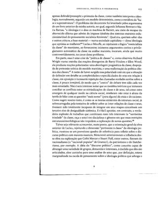 ~
..
Iii
I'
I
IDEQLOGIA, pOLiTICA E HEGEMONIA 255
apenas defende/pressupoe a primazia da classe, como tambem interpreta a ideo-
logia, normalmente, segundo urn modelo determinista, como a metafora da "ba-
se e superestrutura". 0 problema dai decorrente foi levantado peIos argumentos
de urn livro anterior de minha autoria, no qual, segundo Johanna Brenner e Ma-
ria Ramas, "a ideologia e0 deus ex machina de Barrett, seu meio de escapar do
aborrecido dilema que advem do impasse idealista dos sistemas marxista-redu-
cionista/dual do pensamento socialista-feminista", Qual era, queriam saber elas
e outros criticos, a base material- numa sociedade capitalista - dessa ideologia
que oprimia as mulheres?46 Laclau e Mouffe, ao rejeitarem a 16gica "essencialista
da classel) do marxismo, ao fornecerem im'imeros argumentos contra a privile-
giamento automatico da dasse na analise marxista, tocaram, ainda que muito
controvertidamente, no cerne desse problema.
Em parte, essa e uma crise da "politica de classes" e, como observou Richard
Wright numa resenha das rea~6es divergentes de Barry Hindess e Ellen Wood,
ela produziu rea,6es polarizadas: uma abordagem pragmatica da dasse, despoja-
da da pretensao te6rica do modelo marxista, e uma reafirmaao da politica cIas-
sica das dasses.47 A razao de haver surgido essa polaridade esta em que a situaifao
de defender em detalhe as complexidades e especificidades do sexo em rela,ao a
dasse, em oposiifao aincessante repetiifao das chamadas verdades aceitas sobre a
dasse, epouco invejavel, de modo que 0 "centro" do debate tern sido cada vez
mais esvaziado. Nao esem interesse notar que os modelos te6ricos que tentaram
conciliar os conflitos entre as reivindicaifoes de classe e de sexo, tal como estes
emergem de qualquer modo na ciencia social, revelaram nao estar aaltura da
tarefa de lidar com as questoes "rnais novas" (para alguns) da etnia e do racismo.
Como sugeri ooutro texto, ecomo se as teorias existeotes da estrutura social, ja
sobr~carregadas pela tentativa de refletir sobre as ioter-relaifoes de dasse e sexo,
tivessem sido totalmeote incapazes de integrar em seus mapas cooceituais urn
terceiro eixo de desigualdade sistemica. E efacil apootar, 17m contraste, a verda-
deira explosao de trabalhos que combinam esses tres interesses (a "santissima
trindade" da dasse, ra.-;a e sexo) em disciplinas e generos em que essas restri.-;oes
estruturais/morfol6gicas nao impedem a explora.-;ao de novas questoes.48
Talvez seja relevante acrescentar, neste ponto, que a orienta.-;ao geral da obra
anterior de Ladau, rejeitando a dimensao "pertinente aclasse" da ideologia po-
litica, mostrou-se urn proveitoso quadro de referenda para refletir sabre 0 dis-
curso politico com maiores nuances. Mendonei anteriormente a influencia des-
sa obra na explora~ao que Colin Mercer e Stuart Hall, entre outros, fizeram do
nacionalismo (0 "nacional-popular" de Gramsci), do patriotismo e do thatche-
rismo, por exemplo. A ideia do "discurso politico", como conceito capaz de
abranger uma variedade de grupos, demandas e interesses, amedida que eles sao
articulados, abre camioho para uma analise do sexo que, por definiifao, estava
marginalizada na escola de pensamento sobre a ideologia politica que advoga 0
 