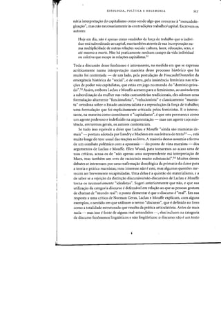 fr.II···
I I
IDEO LOG lA, POLiTICA E HEGEMONIA 257
n<iria interpreta'r3o do capitalismo como sendo alga que concerne a"mercadolo-
giza<;30", mas nao necessariamente as contradic;oes trabalho/capital. Escrevem as
autores:
Hoje em dia, nao eapenas como vendedor da for~a de trabalho que 0 indivi-
duo esta subordinado ao capital, mas tambem atraves de sua incorpora~ao nu-
rna multiplicidade de outras reiacr5es sodais: (ultura, lazer, educacrao, sexo, e
ate mesma a marte. Nao ha praticamente nenhum campo da vida individual
ou coletiva que escape as relac;6es capitalistas.51
Tocla a discussao desse fenomeno einteressante, na medida em que se expressa
acriticamente numa interpretac;ao marxista desse processo hist6rico que ha
muito foi contestada - de urn lado, pel. postula<;ao de Foucault/Donzelot da
emergencia hist6rica do "social", e de Dutro, pela insistencia feminista nas rela-
~oes de poder nao capitalistas, que estao em jogo no munda do "dominio priva-
dO".52 Assim, embora Laclau e Mouffe acenem para 0 feminismo, ao assinalarem
a subordinaao da mulher nas redes comunitarias tradicionais, eles adotam uma
formula<;:ao altamente "funcionalista", "reducionista" e classicamente "marxis-
ta" ortodoxa sabre 0 Estado assistencialista e a reprodw;ao da for<;:a de trabalho;
uma formulayao que foi explicitamente criticada pelos feministas. E 0 interes-
sante, na maneira como constituem 0 "capitalismo", eque este permanece como
urn agente poderoso e indefinido na argumenta<;:iio - mas urn agente cuja exis-
tencia, em termos gerais, os autores contestaram.
Se tudo isso equivale a dizer que Laclau e Mouffe "ainda sao marxistas de-
mais" - postura adotada por Landry e Maclean em sua leitura do text053 -, esta
muito longe do teor usual das reayoes ao livro. A maioria destas assumiu a forma
de urn combate polemico com a apostasia - do ponto de vista marxista - dos
argumentos de Laclau e Mouffe. Ellen Wood, para tomarmos ao acaso-uma de
suas criticas, acusa-os de "nao apenas uma surpreendente rna interpretayao de
Marx, mas tarnbem urn erro de raciodnio muito substancial".54 Muitos desses
debates se interessam por uma reafirmayao doxol6gica da primazia da classe para
a teoria e pratica marxistas; meu interesse nao e este, mas algumas quest6es me-
recem ser brevemente recapituladas. Vma delas e a questao do Inaterialismo, e a
de saber se a rejeiyao da distinyao discursivo/nao-discursivo de Laclau e Mouffe
torna-os necessariamente "idealistas". Sugeri anteriormente que nao, e que sua
utilizayao da categoria discurso e defensavel em relayao ao que as pessoas gostam
de chamar de "mundo real": 0 ponto elementar e que 0 discurso e"real". Em sua
resposta a uma critica de Norman Geras, Laclau e Mouffe explicam, com alguns
exemplos, 0 sentido em que utilizam 0 termo "discurso", que edefinido no livro
como a totalidade estruturada que resulta da pratica articulat6ria. Antes de mais
nada - mas isso e fonte de alguns mal-entendidos -, eles incluem na categoria
de discurso fen6menos lingulsticos e nao lingliisticos: 0 discurso nao eum texto
 
