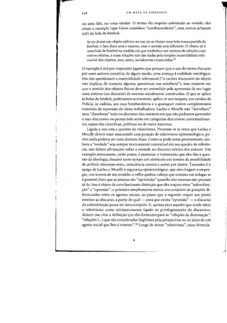 UM MAPA DA IDEOLOGIA
au uma fala, Oll coisa similar. 0 termo diz respeito sobretudo ao sentido; eles
citam 0 exemplo (que Geras considera "condescendente", mas Qutros acharam
util) da bola de futebol:
Se eu chutar urn objeto esferico na rua, all se chutar uma bola numa partida de
futebol,o fato fisico sera 0 mesmo, mas 0 sentido sera diferente. 0 objeto so e
uma bola de futebol na medida em que estabelece urn sistema de rela~6es com
Qutros objetos, e essas rela'roes nao sao dadas pela simples materialidade refe-
rendal dos objetos, mas, antes, socialmente construidas.55
o exemplo eutil por responder aqueles que pensam que 0 usa do termo discurso
por esses autores constitui, de algum modo, uma amea'ra arealidade onto16gica:
eles nao questionam a materialidade referencial ("0 canUer discursivo do objeto
nao implica, de maneira alguma, questionar sua existencid'), mas insistem em
que 0 sentido dos objetos fisicos deve ser entendido pela apreensao de seu lugar
num sistema (ou discurso) de normas socialmente construidas. 0 que se aplica
as bolas de futebol, poderfamos acrescentar, aplica-se aos tanques, aos cavalos da
Policia, as cadeias, aos ca~a-bombardeiros e a quaisquer outros complementos
materiais da repressao da classe trabalhadora. Laclau e Mouffe na~ "derrubam"
nem "dissolvem" tudo no discurso: eles insistem em que nao podemos apreender
o nao-discursivo ou pensar nele senao em categorias discursivas contextualizan-
tes, sejam elas cientificas, politicas ou de outra natureza.
Ligada a isso esta a questao do relativismo. Presume-se as vezes que Laclau e
Mouffe devem estar assumindo uma posi~ao de relativismo epistemologico, po-
rem nada poderia ser mais distante disso. Como se pode notar prontamente, em-
bora a "verdade" seja sempre teoricamente contextual em seu quadro de referen-
cia, nao faltam afirmayoes sobre a verdade no discurso teorico dos autores. Urn
exemplo interessante, neste ponto, eexaminar 0 tratamento que eles dao aques-
tao da ideologia, durante tanto tempo urn obstaculo em termos da possibilidade
de atribuir interesses reais, consciencia correta e assim por diante. Tamanho e 0
apego de Laclau e Mouffe aseguran,a epistemologica, que eles chegam a empre-
gar, nos termos de seu modelo, 0 velho quebra-cabe~a que consiste em indagar se
epossivel dizer que as pessoas sao "oprimidas" quando elas mesmas nao pensam
se-lo. Isso e objeto de uma fascinante distinyao que eles trayam entre "subordina-
yao" e "opressao": a primeira simplesmente marca um conjunto de posiyoes di-
ferenciadas entre os agentes sociais, ao passo que a segunda requer urn ponto
exterior ao discurso, a partir do qual- para que exista "opressao" - 0 discurso
da subordinayao possa ser interrompido. E, apenas para aqueles que ainda veem
o relativismo como intrinsecamente ligado ao privilegiamento do discursivo,
deixem-me citar a definiyao que eles fornecem para as "relayoes de dominayao":
"relayoes (...) que sao consideradas ilegttimas pela perspectiva au no juizo de urn
agente social que Ihes eexterno".56 Longe de serem "relativistas", essas formula-
,j
 