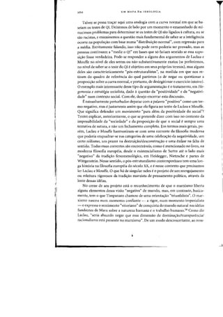 ~I
260 UM MAPA DA IDEOLOGIA
Talvez se possa tra<;:ar aqui uma analogia com a curva normal em que se ba-
seiam os testes de QI. Deixemos de lado por urn momenta 0 emaranhado de mi-
nuciosos problemas para determinar se as testes de QI sao ligados acultura, au se
sao racistas, e examinemos a questao mais fundamental de saber se a inteligencia
ocorre na popula<;:iio com base numa "distribui<;:ao normal", com regressao para
a media. Estritamente falando, isso nao pode nem poderia ser provado, mas as
pessoas continuam a "medir 0 QI" em bases que s6 fariam sentido se essa supo-
si<;:ao Fosse verdadeira. Pade-se responder a alguns dos argumentos de Laclau e
Mouffe no nivel de eles serem ou nao substantivamente exatos (se preferirmos,
no nivel de saber se 0 teste do QI e objetivo em seus pr6prios termos), mas alguns
deles sao caracteristicamente "p6s-estruturalistas", na medida em que nos re-
tiram do quadro de referenda do qual partimos (0 de negar ou questionar a
proposiyao sobre a curva normal, e portanto, de deslegitimar 0 exerddo inteiro).
oexemplo mais interessante desse tipo de argumentayao eo tratamento, em He-
gemonia e estrategia socialista, dado aquesta.o da "positividade" e da "negativi-
dade" num contexte social. Com ele, desejo encerrar esta discussao.
Eestranhamente perturbador deparar com a palavra «positivo" como urn ter-
mo negativo, mas ejustamente assim que ela figura no texto de Laclau e Mouffe.
Que significa defender urn movimento «para atem da positividade do social"?
Tentei explicar, anteriormente, 0 que se pretende dizer com isso no contexto da
impossibilidade da "sociedade" e da proposi,ao de que 0 social esempre uma
tentativa de sutura, e nao urn fechamento completo. Em termos mais gerais, po-
rem, Laclau e Mouffe harmonizam-se com uma corrente da filosofia moderna
que poderia enquadrar-se nas categorias de uma celebra<;ao da negatividade, urn
certo niilismo, urn prazer na destruiy<lo/desconstruyao e uma enfase na falta de
sentido. Todas essas correntes sao encontnlveis, como e mencionado no livro, na
moderna filosofia europeia, desde 0 existencialisrno de Sartre ate 0 lado mais
«negativo" da tradiyao fenomeno16gica, em Heidegger, Nietzsche e partes de
Wittgenstein. Nesse sentido, 0 p6s-estruturalismo contemporaneo tern uma 10n-
ga hist6ria na filosofia europeia do seculo xx, e e nesse contexto que precisamos
ler Laclau e Mouffe. 0 que ha de singular neles e0 projeto de urn reengajamento
ou releitura rigorosos cia tradiyao marxista de pensamento politico, atraves da
lente dessas ideias.
No cerne de seu projeto est} 0 reconhecimento de que 0 marxismo liberta
alguns elementos dessa visao "negativa" de mundo, mas, em contraste, basica-
mente, tern 0 que Timpanaro chamou de uma orientayao «triunfalista". 0 mar-
xismo nasceu num momento confiante - a rigor, num momenta imperialista
- e expressa 0 sentimento «vitoriano" de conquista do mundo natural nas ideias
fundantes de Marx sobre a natureza humana e 0 trabalho humano.58 Como diz
Laclau, «seria absurdo negar que essa dimensao de dominayao/transparencial
racionalismo esta presente no marxismo". De urn modo desconcertante, ao reSll-
 