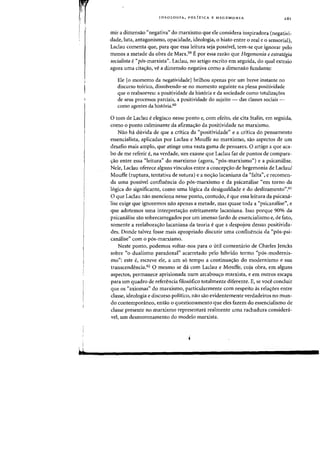 I
4
IDEOLOGIA, POLlTICA E HEGEMONIA
mir a dimensao "negativa" do marxismo que ele considera inspiradora (negativi-
dade, luta, antagonismo, opacidade, ideologia, 0 hiato entre 0 real e 0 sensorial),
Laclau comenta que, para que essa leitura seja passive!, tern-se que ignorar pela
menos a metade da obra de Marx.59 E por essa razao que Hegemonia e estrategia
socialista e"pos-marxista". Laclau, no artigo escrito em seguida, do qual extraio
agora uma cita<;ao, ve a dimensiio negativa como a dimensiio fundante:
Ele [0 momento da negatividade] brilhou apenas por urn breve instante no
discurso te6rico, dissolvendo-se no momento seguinte na plena positividade
que 0 reabsorveu: a positividade da hist6ria e da sociedade como totaliza~6es
de seus processos parciais, a positividade do sujeito - das classes sociais -
como agentes da hist6ria.60
o tom de Laclau eelegiaco nesse ponto e) com efeito, ele cita Stalin, em seguida,
como 0 ponto culminante da afirma'fao da positividade no marxismo.
Nao ha duvida de que a critica da "positividade" e a critica do pensamento
essencialista, aplicadas por Laclau e Mouffe ao marxismo) Sao aspectos de urn
desafio mais amplo, que atinge uma vasta gama de pensares. 0 artigo a que aca-
bo de me referir e, na verdade) urn exame que Laclau faz de pontos de compara-
'rao entre essa "leitura" do marxismo (agora) "p6s-marxismo") e a psicanalise.
Nele, Lacau oferece alguns vinculos entre a concep~ao de hegemonia de Laclaul
Mouffe (ruptura, tentativa de sutura) e a no~ao lacaniana da "falta", e recomen-
da uma possivel confluencia do p6s-marxismo e da psicanalise "em torno da
16gica do significante, como uma 16gica da desigualdade e do deslizamento".61
o que LacIau nao menciona nesse ponto) contudo) eque essa leitura da psicana-
lise exige que ignoremos nao apenas a metade, mas quase toda a "psicamilise", e
que adotemos uma interpreta'faO estritamente lacaniana. Isso porque 90% da
psicanalise sao sobrecarregados por urn imenso fardo de essencialismo e) de fato)
somente a reelabora'fao lacaniana da teoria eque a despojou dessas positivida-
des. Donde talvez fosse mais apropriado discutir uma confluencia da "p6s-psi-
canalise" com 0 p6s-marxismo.
Neste ponto, podemos voltar-nos para 0 util comentario de Charles Jencks
sobre "0 dualismo paradoxal" acarretado pelo hibrido termo "p6s-modernis-
mo": este e, escreve ele, a urn s6 tempo a continua<;ao do modernismo e sua
transcendencia.62 0 mesmo se da com Ladau e Mouffe, cuja obra, em alguns
aspectos, permanece aprisionada num arcabou<;o marxista) e em outros escapa
para urn quadro de referencia filos6fico totalmente diferente. E, se voce conduir
que os "axiomas" do marxismo, particularmente com respeito as rela<;6es entre
dasse, ideologia e discurso politico, nao sao evidentemente verdadeiros no mun-
do contemporaneo, entao 0 questionamento que eles fazem do essencialismo de
dasse presente no marxismo representara realmente uma rachadura considera-
vel, urn desmoronamento do modelo marxista.
 