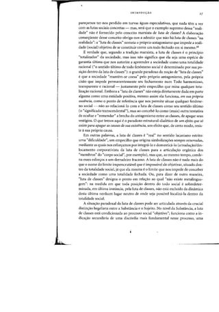 INTRODUyAO 27
pares:amos ter-nos perdido em turvas aguas especulativas, que nada tern aver
com as lutas sociais concretas - mas, sera que 0 exemplo supremo dessa "reali-
dade" nao e fornecido pelo conceito marxista de luta de classes? A elabora,ao
consequente desse conceito obriga-nos a admitir que nao ha luta de classes "na
realidade": a "luta de classes" nomeia 0 proprio antagonismo que impede a reali-
dade (social) objetiva de se constituir como urn todo fechado em si mesmo.28
Everdade que, segundo a tradis:ao marxista, a luta de classes e 0 principio
"totalizador" da sociedade, mas isso nao significa que ela seja uma especie de
garantia ultima que nos autorize a apreender a sociedade como uma totalidade
racional ("0 sentido ultimo de todo fenomeno social e determinado par sua po-
si,ao dentro da luta de classes"): a grande paradoxa da no,ao de "luta de classes"
e que a sociedade "mantem-se coesa" pelo proprio antagonismo, pela propria
cisao que impede permanentemente seu fechamento num Todo harmonioso,
transparente e racional - justamente pelo empecilho que mina qualquer tota-
lizas:ao racional. Embora a "luta de classes" nao esteja diretamente dada em parte
alguma como uma entidade positiva, mesmo assim ela funciona, em sua propria
ausencia, como a ponto de referencia que nos permite situar qualquer fen6me-
no social - nao ao relaciona-Io com a luta de classes como seu sentido ultimo
(0 "significado transcendental"), mas ao concebe-Io como (mais) outra tentativa
de ocultar e "remendar" a brecha do antagonismo entre as classes, de apagar seus
vestigios. a que temos aqui e 0 paradoxo estrutural-dialetico de urn efeito que 56
existe para apagar as causas de sua existencia, urn efeito que, de certo modo, resis-
te asua propria causa.
Em outras palavras, a luta de classes e "real" no sentido lacaniano estrito:
uma "dificuldade", urn empecilho que origina simbolizaS:6es sempre renovadas,
mediante as quais nos esfors:amos por integra-lo e domestid-lo (a tradw;:ao/des-
locamento corporativista da luta de classes para a articulas:ao organica dos
"membros" do "corpo social", por exemplo), mas que, ao mesmo tempo, conde-
na esses esfors:os a urn derradeiro fracasso. A luta de classes nao e nada rnais do
que 0 nome do limite imperscrutavel que e impossivel de objetivar, situado den-
tro da totalidade social, ja que ela mesma e 0 limite que nos impede de conceber
a sociedade como uma totalidade fechada. au, para dizer de outra maneira,
"luta de classes" designa 0 ponto em relas:ao ao qual "nao existe metalingua-
gem": na medida em que toda posi,ao dentro do todo social e sobredeter-
minada, em ultima instancia, pela luta de classes, nao esta excluido da dinamica
desta ultima nenhum lugar neutro de onde seja possivel localiza-la dentro da
totalidade social.
A situa,ao paradoxal da luta de classes pode ser articulada atraves da crucial
distinS:30 hegeliana entre a Substancia e 0 Sujeito. No nivel da Substancia, a luta
de classes esta condicionada ao processo social "objetivo"; funciona como a in-
dicas:ao secundaria de uma disc6rdia mais fundamental nesse processo, uma
 